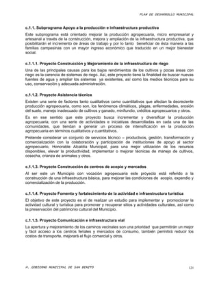 PLAN DE DESARROLLO MUNICIPAL



c.1.1. Subprograma Apoyo a la producción e infraestructura productiva
Este subprograma está orientado mejorar la producción agropecuaria, micro empresarial y
artesanal a través de la construcción, mejora y ampliación de la infraestructura productiva, que
posibilitarán el incremento de áreas de trabajo y por lo tanto beneficiar de ésta manera a las
familias campesinas con un mayor ingreso económico que traducido en un mejor bienestar
social.

c.1.1.1. Proyecto Construcción y Mejoramiento de la infraestructura de riego
Una de las principales causas para los bajos rendimientos de los cultivos y pocas áreas con
riego es la carencia de sistemas de riego. Así, este proyecto tiene la finalidad de buscar nuevas
fuentes de agua y ampliar los sistemas ya existentes, así como los medios técnicos para su
uso, conservación y adecuada administración.

c.1.1.2. Proyecto Asistencia técnica
Existen una serie de factores tanto cualitativos como cuantitativos que afectan la decreciente
producción agropecuaria, como son, los fenómenos climáticos, plagas, enfermedades, erosión
del suelo, manejo inadecuado de cultivos y ganado, minifundio, créditos agropecuarios y otros.
Es en ese sentido que este proyecto busca incrementar y diversificar la producción
agropecuaria, con una serie de actividades e iniciativas desarrolladas en cada una de las
comunidades, que tiendan a generar un proceso de intensificación en la producción
agropecuaria en términos cualitativos y cuantitativos.
Pretende considerar un conjunto de servicios técnico – productivos, gestión, transformación y
comercialización con la colaboración y participación de instituciones de apoyo al sector
agropecuario, Honorable Alcaldía Municipal, para una mejor utilización de los recursos
disponibles, elevar la productividad, implementar o mejorar técnicas de manejo de cultivos,
cosecha, crianza de animales y otros.

c.1.1.3. Proyecto Construcción de centros de acopio y mercados
Al ser este un Municipio con vocación agropecuaria este proyecto está referido a la
construcción de una infraestructura básica, para mejorar las condiciones de acopio, expendio y
comercialización de la producción.

c.1.1.4. Proyecto Fomento y fortalecimiento de la actividad e infraestructura turística
El objetivo de este proyecto es el de realizar un estudio para implementar y promocionar la
actividad cultural y turística para promover y recuperar sitios y actividades culturales, así como
la preservación del patrimonio cultural del Municipio.

c.1.1.5. Proyecto Comunicación e infraestructura vial
La apertura y mejoramiento de los caminos vecinales son una prioridad que permitirán un mejor
y fácil acceso a los centros feriales y mercados de consumo, también permitirá reducir los
costos de transporte, mejorará el flujo comercial y otros.




H. GOBIERNO MUNICIPAL DE SAN BENITO                                                            120
 