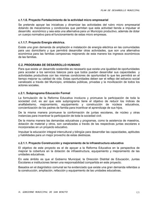 PLAN DE DESARROLLO MUNICIPAL



c.1.1.6. Proyecto Fortalecimiento de la actividad micro empresarial
Se pretende apoyar las iniciativas y dinamizar las actividades del rubro micro empresarial
dotando de mecanismos y condiciones que permitan que esta actividad tienda a impulsar el
desarrollo económico y sea esta una alternativa para un Municipio productivo, además de dotar
un cuerpo normativo para el funcionamiento de estas micro empresas.

c.1.1.7. Proyecto Energía eléctrica.
Existe una gran demanda de ampliación e instalación de energía eléctrica en las comunidades
para uso domiciliario y que permitirá desarrollar otras actividades, que son una alternativa
económica para las familias campesinas mejorando de esta manera los ingresos económicos
de las familias.

C.2. PROGRAMA DE DESARROLLO HUMANO
Para que exista un desarrollo sostenible es necesario que exista una igualdad de oportunidades
para acceder a los servicios básicos para que todos puedan desarrollar sus capacidades y
actividades productivas con las mismas condiciones de oportunidad lo que les permitirá en el
tiempo mejorar su calidad de vida. Estas oportunidades deben ser el reflejo del esfuerzo social
canalizado a través del Municipio, entidades públicas, privadas y la movilización de todos los
actores sociales.

c.2.1. Subprograma Educación Formal
La formulación de la Reforma Educativa involucra y promueve la participación de toda la
sociedad civil, es así que este subprograma tiene el objetivo de reducir los índices de
analfabetismo, mejoramiento, equipamiento y construcción de núcleos educativos,
concientización de los padres de familia para incentivar el aprendizaje de sus hijos.
De la misma manera promueve la conformación de juntas escolares, de núcleo y otras
instancias para incentivar la participación de toda la sociedad civil.
De la misma manera las demandas educativas y programas, como la asistencia de maestros,
dotación de material y otros, son canalizadas a través de las respectivas juntas escolares e
incorporadas en un proyecto educativo.
Impulsar la educación integral intercultural y bilingüe para desarrollar las capacidades, aptitudes
y habilidades para un mejor provecho de estas destrezas.

c.2.1.1. Proyecto Construcción y mejoramiento de la infraestructura educativa
El objetivo de este proyecto es el de apoyar a la Reforma Educativa en la perspectiva de
mejorar la cobertura en la dotación de infraestructura, equipamiento y mejoramiento de las
unidades educativas.
En este ámbito es que el Gobierno Municipal, la Dirección Distrital de Educación, Juntas
Escolares e instituciones tienen una responsabilidad compartida en este proyecto.
Basados en el diagnóstico comunal se ha evidenciado que existe una gran demanda referidas a
la construcción, ampliación, refacción y equipamiento de las unidades educativas.




H. GOBIERNO MUNICIPAL DE SAN BENITO                                                             121
 