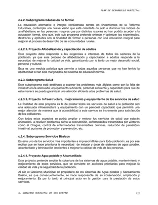 PLAN DE DESARROLLO MUNICIPAL



c.2.2. Subprograma Educación no formal
La educación alternativa e integral considerada dentro los lineamientos de la Reforma
Educativa, contempla una nueva visión que está orientada no solo a disminuir los índices de
analfabetismo en las personas mayores que por distintas razones no han podido acceder a la
educación formal, sino que, este sub programa pretende orientar y optimizar las experiencias,
destrezas y aptitudes con la finalidad de formar a personas con una educación integral para
mejorar el proceso de desarrollo de las comunidades rurales.

c.2.2.1. Proyecto Alfabetización y capacitación de adultos
Este proyecto debe responder a las exigencias e intereses de todos los sectores de la
población, ya que este proceso de alfabetización y capacitación a adultos responde a la
necesidad de mejorar la calidad de vida, garantizando por lo tanto un mejor desarrollo social,
personal y cultural.
Esta es una medida paliativa que permite a todas aquellas personas que no han tenido la
oportunidad o han sido marginados del sistema de educación formal.

c.2.3. Subprograma Salud
Este subprograma está destinado a superar los problemas más álgidos como son la falta de
infraestructura adecuada, equipamiento suficiente, personal suficiente y capacitado para que de
esta manera se pueda garantizar una atención eficiente a los problemas de salud.

c.2.3.1. Proyecto Infraestructura, mejoramiento y equipamiento de los servicios de salud
La finalidad de este proyecto es la de prestar todos los servicios de salud a la población con
una adecuada infraestructura y equipamiento con un personal capacitado que permitirá una
mejor atención de manera que la accesibilidad a este servicio se incremente para satisfacción
de los pobladores.
Con todos estos aspectos se podrá ampliar y mejorar los servicios de salud que estarán
orientados a resolver problemas como la desnutrición, enfermedades transmitidas por vectores
como el Chagas, control de enfermedades transmisibles crónicas, reducción de parasitósis
intestinal, acciones de promoción y prevención, etc.

c.2.4. Subprograma Servicios Básicos
Es este uno de los servicios más importantes e imprescindibles para toda población, es por ese
motivo que se hace prioritaria la necesidad de instalar y dotar de sistemas de agua potable,
alcantarillado y letrinización tendientes a mejorar la calidad de vida de las personas.

c.2.4.1. Proyecto Agua potable y Alcantarillado
Este proyecto pretende ampliar la cobertura de los sistemas de agua potable, mantenimiento y
mejoramiento de estos servicios, que se convierte en acciones prioritarias para mejorar la
calidad de vida y la seguridad de la población.
Al ser el Gobierno Municipal en propietario de los sistemas de Agua potable y Saneamiento
Básico, es que consecuentemente, se hace responsable de su conservación, ampliación y
mejoramiento. Es por lo tanto el principal actor en la gestión para la prestación de estos
servicios.


H. GOBIERNO MUNICIPAL DE SAN BENITO                                                         122
 