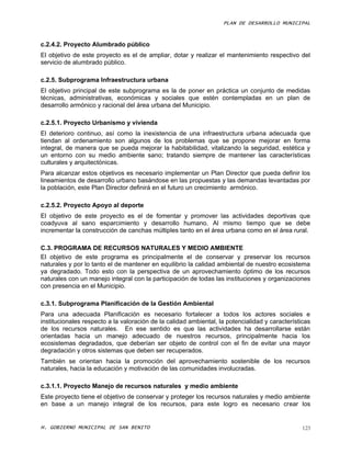 PLAN DE DESARROLLO MUNICIPAL



c.2.4.2. Proyecto Alumbrado público
El objetivo de este proyecto es el de ampliar, dotar y realizar el mantenimiento respectivo del
servicio de alumbrado público.

c.2.5. Subprograma Infraestructura urbana
El objetivo principal de este subprograma es la de poner en práctica un conjunto de medidas
técnicas, administrativas, económicas y sociales que estén contempladas en un plan de
desarrollo armónico y racional del área urbana del Municipio.

c.2.5.1. Proyecto Urbanismo y vivienda
El deterioro continuo, así como la inexistencia de una infraestructura urbana adecuada que
tiendan al ordenamiento son algunos de los problemas que se propone mejorar en forma
integral, de manera que se pueda mejorar la habitabilidad, vitalizando la seguridad, estética y
un entorno con su medio ambiente sano; tratando siempre de mantener las características
culturales y arquitectónicas.
Para alcanzar estos objetivos es necesario implementar un Plan Director que pueda definir los
lineamientos de desarrollo urbano basándose en las propuestas y las demandas levantadas por
la población, este Plan Director definirá en el futuro un crecimiento armónico.

c.2.5.2. Proyecto Apoyo al deporte
El objetivo de este proyecto es el de fomentar y promover las actividades deportivas que
coadyuva al sano esparcimiento y desarrollo humano. Al mismo tiempo que se debe
incrementar la construcción de canchas múltiples tanto en el área urbana como en el área rural.

C.3. PROGRAMA DE RECURSOS NATURALES Y MEDIO AMBIENTE
El objetivo de este programa es principalmente el de conservar y preservar los recursos
naturales y por lo tanto el de mantener en equilibrio la calidad ambiental de nuestro ecosistema
ya degradado. Todo esto con la perspectiva de un aprovechamiento óptimo de los recursos
naturales con un manejo integral con la participación de todas las instituciones y organizaciones
con presencia en el Municipio.

c.3.1. Subprograma Planificación de la Gestión Ambiental
Para una adecuada Planificación es necesario fortalecer a todos los actores sociales e
institucionales respecto a la valoración de la calidad ambiental, la potencialidad y características
de los recursos naturales. En ese sentido es que las actividades ha desarrollarse están
orientadas hacia un manejo adecuado de nuestros recursos, principalmente hacia los
ecosistemas degradados, que deberían ser objeto de control con el fin de evitar una mayor
degradación y otros sistemas que deben ser recuperados.
También se orientan hacia la promoción del aprovechamiento sostenible de los recursos
naturales, hacia la educación y motivación de las comunidades involucradas.

c.3.1.1. Proyecto Manejo de recursos naturales y medio ambiente
Este proyecto tiene el objetivo de conservar y proteger los recursos naturales y medio ambiente
en base a un manejo integral de los recursos, para este logro es necesario crear los


H. GOBIERNO MUNICIPAL DE SAN BENITO                                                              123
 