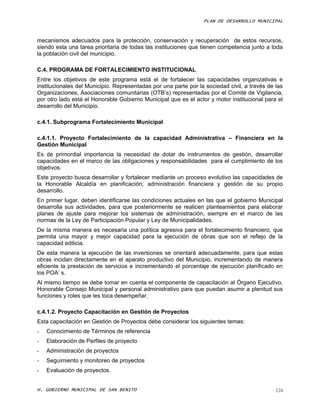 PLAN DE DESARROLLO MUNICIPAL



mecanismos adecuados para la protección, conservación y recuperación de estos recursos,
siendo esta una tarea prioritaria de todas las instituciones que tienen competencia junto a toda
la población civil del municipio.

C.4. PROGRAMA DE FORTALECIMIENTO INSTITUCIONAL
Entre los objetivos de este programa está el de fortalecer las capacidades organizativas e
institucionales del Municipio. Representadas por una parte por la sociedad civil, a través de las
Organizaciones, Asociaciones comunitarias (OTB’s) representadas por el Comité de Vigilancia,
por otro lado está el Honorable Gobierno Municipal que es el actor y motor institucional para el
desarrollo del Municipio.

c.4.1. Subprograma Fortalecimiento Municipal

c.4.1.1. Proyecto Fortalecimiento de la capacidad Administrativa – Financiera en la
Gestión Municipal
Es de primordial importancia la necesidad de dotar de instrumentos de gestión, desarrollar
capacidades en el marco de las obligaciones y responsabilidades para el cumplimiento de los
objetivos.
Este proyecto busca desarrollar y fortalecer mediante un proceso evolutivo las capacidades de
la Honorable Alcaldía en planificación, administración financiera y gestión de su propio
desarrollo.
En primer lugar, deben identificarse las condiciones actuales en las que el gobierno Municipal
desarrolla sus actividades, para que posteriormente se realicen planteamientos para elaborar
planes de ajuste para mejorar los sistemas de administración, siempre en el marco de las
normas de la Ley de Participación Popular y Ley de Municipalidades.
De la misma manera es necesaria una política agresiva para el fortalecimiento financiero, que
permita una mayor y mejor capacidad para la ejecución de obras que son el reflejo de la
capacidad edilicia.
De esta manera la ejecución de las inversiones se orientará adecuadamente, para que estas
obras incidan directamente en el aparato productivo del Municipio, incrementando de manera
eficiente la prestación de servicios e incrementando el porcentaje de ejecución planificado en
los POA’ s.
Al mismo tiempo se debe tomar en cuenta el componente de capacitación al Órgano Ejecutivo,
Honorable Consejo Municipal y personal administrativo para que puedan asumir a plenitud sus
funciones y roles que les toca desempeñar.

c.4.1.2. Proyecto Capacitación en Gestión de Proyectos
Esta capacitación en Gestión de Proyectos debe considerar los siguientes temas:
-   Conocimiento de Términos de referencia
-   Elaboración de Perfiles de proyecto
-   Administración de proyectos
-   Seguimiento y monitoreo de proyectos
-   Evaluación de proyectos.


H. GOBIERNO MUNICIPAL DE SAN BENITO                                                           124
 