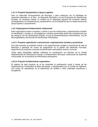 PLAN DE DESARROLLO MUNICIPAL



c.4.1.3. Proyecto Equipamiento y Apoyo Logístico
Para un adecuado funcionamiento del Municipio y para coadyuvar con la Estrategia de
desarrollo plasmado en el Plan de Desarrollo Municipal y en los Programas de Operaciones
Anuales, es necesario realizar un análisis de la capacidad logística del municipio referido
principalmente a su infraestructura y equipamiento, con la finalidad de que no exista carencia de
apoyo logístico y equipamiento.

c.4.2. Subprograma Fortalecimiento institucional
Este subprograma aspira a impulsar y motivar a que las instituciones y organizaciones sociales
se identifiquen y asuman un rol protagónico, siempre enmarcados dentro las competencias que
les otorga la Ley de Participación Popular, la Ley de Descentralización Administrativa, Ley de
Municipalidades y las Normas de Planificación Participativa.

c.4.2.1. Proyecto capacitación a asociaciones, organizaciones sociales y productivas
Con este proyecto se pretende motivar a las organizaciones sociales y productivas de todo el
Municipio a participar de cursos de capacitación en la gestión del desarrollo municipal,
seguimiento de proyectos, procesos de planificación participativa vecinal y comunal.
Todas estas actividades deberán realizarse en coordinación con técnicos de la Unidad
Departamental de Participación Popular y Fortalecimiento Municipal, instituciones de desarrollo
involucradas con el procesos de Planificación participativa.

c.4.2.2. Proyecto Fortalecimiento organizativo.
El objetivo de este proyecto es el de consolidar la participación social a través de las
Organizaciones Territoriales de Base articuladas y representadas por el Comité de Vigilancia,
con cursos de capacitación en la elaboración de cartillas y otros materiales educativos y
divulgativos.




H. GOBIERNO MUNICIPAL DE SAN BENITO                                                           125
 