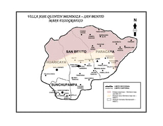 VILLA JOSE QUINTIN MENDOZA – SAN BENITO
            MAPA FISIOGRAFICO                                                                                            N

                                                    CHAQUI                 YANA KOCHI
                                                    COCHA
                                                                              WAÑAKAWA
                                                                CHIMPA          ALTO
                                                                RANCHO

                                                                                              ALISUMAYU           CURSANI
                                                                            PUCAYAN

                                                                    SAN                                        QURUSILLANI
                                                                  ISIDRO                               WASA
                                                                                                      KHOCHI
                                  SAN BENITO                               PARACAYA
                                                                                        WAÑAKAWA
                                        SULTY                                            GRANDE
                                                            VIA RANCHO LINDE
                                                  LAIMIÑA                                  WAÑAKAWA
          HUARICAYA                                            LA
                                                                                             CHICO
                                       ZONA SUD                              PABELLON A
                                                              MAICA
                                        OESTE        STA.                              VILLA FORIDA
                  SAN LORENZO
                                                   BARBARA                 MORA MORA

                                                                   JALDIN      PABELLON B
        TOLATA CHICO                                              RANCHO
                                             TRENCERIA
                                          UREY              SACA SIRCA
                                         RANCHO



                SUNCHUPAMPALAGUNA                                                               LIMITE SECCIONAL
                                                 CARMEN                                         LIMITE CANTONAL
                VILLA SUNCHUPAMPA
             CONCEPCION                                                                       Estepa espinosa – Montano bajo
                            FIADA                                                             (ee-MB ST)
                   VILLA VERDE         CAPILLA                                                Bosque seco Montano bajo (bs –
                                 LOBO
                                 RANCHO
                                                                                              MBST)
                                                                                              Bosque Húmedo Montano(bh –
                                                                                              MBST)
 