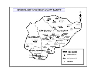 MAPA DE SERVICIOS DEEDUCACION Y SALUD
                                                                                                                       N

                                                  CHAQUI                 YANA KOCHI
                                                  COCHA
                                                                            WAÑAKAWA
                                                              CHIMPA          ALTO
                                                              RANCHO

                                                                                            ALISUMAYU           CURSANI
                                                                          PUCAYAN

                                                                  SAN                                        QURUSILLANI
                                                                ISIDRO                               WASA
                                                                                                    KHOCHI
                                SAN BENITO                               PARACAYA
                                                                                      WAÑAKAWA
                                      SULTY                                            GRANDE
                                                                       LINDE
                                                          VIA RANCHO
                                                LAIMIÑA                                  WAÑAKAWA
         HUARICAYA                                           LA
                                                                                           CHICO
                                     ZONA SUD                              PABELLON A
                                                            MAICA
                                      OESTE                                          VILLA FORIDA
                 SAN LORENZO                        STA.
                                                  BARBARA                MORA MORA

                                                                 JALDIN        PABELLON B
       TOLATA CHICO                                             RANCHO
                                           TRENCERIA
                                        UREY              SACA SIRCA
                                       RANCHO



              SUNCHUPAMPA LAGUNA                                                              LIMITE SECCIONAL
                                               CARMEN                                         LIMITE CANTONAL
               VILLA SUNCHUPAMPA
            CONCEPCION                                                                      CENTRO DE SALUD
                           FIADA
                                     CAPILLA
             VILLA VERDE       LOBO
                               RANCHO
                                                                                            CENTRO EDUCATIVO


                                                                                            COMUNIDAD
 