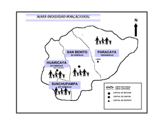 MAPA DENSIDAD POBLACIONAL
                                                                        N




                      SAN BENITO     PARACAYA
                       95 HAB/Km2       100HAB/Km2
                                    LINDE

    HUARICAYA
      65 HAB/Km2
        SAN LORENZO




       SUNCHUPAMPA
            227 HAB/Km2                              LIMITE SECCIONAL
                                                     LIMITE CANTONAL

                                                 CAPITAL DE SECCION

                                                 CAPITAL DE CANTON

                                                 CAPITAL DE DISTRITO
 