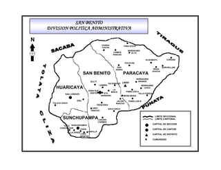 SAN BENITO
    DIVISION POLITICA ADMINISTRATIVA

N
                                                  CHAQUI                 YANA KOCHI
                                                  COCHA
                                                                            WAÑAKAWA
                                                              CHIMPA          ALTO
                                                              RANCHO

                                                                                            ALISUMAYU           CURSANI
                                                                          PUCAYAN

                                                                  SAN                                        QURUSILLANI
                                                                ISIDRO                               WASA
                                                                                                    KHOCHI
                                SAN BENITO                               PARACAYA
                                                                                      WAÑAKAWA
                                        SULTY                                          GRANDE
                                                          VIA RANCHO LINDE
                                                LAIMIÑA                                  WAÑAKAWA
        HUARICAYA                                            LA
                                                                                           CHICO
                                    ZONA SUD                               PABELLON A
                                                            MAICA
                                     OESTE          STA.                             VILLA FORIDA
                SAN LORENZO
                                                  BARBARA                MORA MORA

                         ERO                                     JALDIN      PABELLON B
      TOLATA CHICO                                              RANCHO
                                            TRENCERIA
                                         UREY             SACA SIRCA
                                        RANCHO


                                                                                                      LIMITE SECCIONAL
              SUNCHUPAMPALAGUNA                                                                       LIMITE CANTONAL
                                                CARMEN
                                                                                                    CAPITAL DE SECCION
              VILLA SUNCHUPAMPA
           CONCEPCION
                          FIADA                                                                     CAPITAL DE CANTON
                 VILLA VERDE        CAPILLA
                               LOBO                                                                 CAPITAL DE DISTRITO
                               RANCHO
                                                                                                    CUMUNIDAD
 