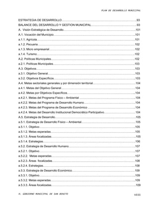 PLAN DE DESARROLLO MUNICIPAL



ESTRATEGIA DE DESARROLLO…………………………………………………………………….93
BALANCE DEL DESARROLLO Y GESTION MUNICIPAL…………………………………………93
A. Visión Estratégica de Desarrollo………………………………………………………………….101
A.1. Vocación del Municipio…………………………………………………………………………..101
a.1.1. Agrícola………………………………………………………………………………………….101
a.1.2. Pecuaria…………………………………………………………………………………………102
a.1.3. Micro empresarial………………………………………………………………………………102
a.1.4. Turismo………………………………………………………………………………………….102
A.2. Políticas Municipales…………………………………………………………………………….102
a.2.1. Políticas Municipales…………………………………………………………………………..103
A.3. Objetivos…………………………………………………………………………………………..103
a.3.1. Objetivo General………………………………………………………………………………..103
a.3.2. Objetivos Específicos…………………………………………………………………………..103
A.4. Metas sectoriales generales y por dimensión territorial………………………………………104
a.4.1. Metas del Objetivo General……………………………………………………………………104
a.4.2. Metas por Objetivos Específicos……………………………………………………………...104
a.4.2.1. Metas del Programa Físico – Ambiental …………………………………………………..104
a.4.2.2. Metas del Programa de Desarrollo Humano………………………………………………104
a.4.2.3. Metas del Programa de Desarrollo Económico …………………………………………..104
a.4.2.4. Metas del Desarrollo Institucional Democrático Participativo……………………………104
A.5. Estrategia de Desarrollo………………………………………………………………………….105
a.5.1. Estrategia de Desarrollo Físico – Ambiental…………………………………………………105
a.5.1.1. Objetivo………………………………………………………………………………………..105
a.5.1.2. Metas esperadas……………………………………………………………………………..105
a.5.1.3. Áreas focalizadas……………………………………………………………………………..105
a.5.1.4. Estrategias…………………………………………………………………………………….106
a.5.2. Estrategia de Desarrollo Humano…………………………………………………………….107
a.5.2.1. Objetivo………………………………………………………………………………………..107
a.5.2.2. Metas esperadas…………………………………………………………………………….107
a.5.2.3. Áreas focalizadas……………………………………………………………………………108
a.5.2.4. Estrategias…………………………………………………………………………………....108
a.5.3. Estrategia de Desarrollo Económico…………………………………………………………109
a.5.3.1. Objetivo………………………………………………………………………………………..109
a.5.3.2. Metas esperadas……………………………………………………………………………..109
a.5.3.3. Áreas focalizadas……………………………………………………………………………..109

H. GOBIERNO MUNICIPAL DE SAN BENITO                                            VIII
 