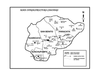 MAPA INFRAESTRUCTURA CAMINERA
                                                                                                                          N

                                                 CHAQUI                 YANA KOCHI
                                                 COCHA
                                                                           WAÑAKAWA
                                                             CHIMPA          ALTO
                                                             RANCHO

                                                                                           ALISUMAYU           CURSANI
                                                                         PUCAYAN

                                                                 SAN                                        QURUSILLANI
                                                               ISIDRO                               WASA
                                                                                                   KHOCHI
                               SAN BENITO                               PARACAYA
                                                                                     WAÑAKAWA
                                     SULTY                                            GRANDE
                                                         VIA RANCHO LINDE
                                               LAIMIÑA                                  WAÑAKAWA
       HUARICAYA                                            LA
                                                                                          CHICO
                                    ZONA SUD                              PABELLON A
                                                           MAICA
                                     OESTE        STA.                              VILLA FORIDA
               SAN LORENZO
                                                BARBARA                 MORA MORA
                        ERO
                                                                JALDIN      PABELLON B
     TOLATA CHICO                                              RANCHO
                                          TRENCERIA
                                       UREY              SACA SIRCA
                                      RANCHO



             SUNCHUPAMPALAGUNA                                                               LIMITE SECCIONAL
                                              CARMEN                                         LIMITE CANTONAL
             VILLA SUNCHUPAMPA
          CONCEPCION                                                                                 CAMINO ASFALTADO
                         FIADA
                VILLA VERDE         CAPILLA                                                          CAMINO SECUNDARIO
                              LOBO
                              RANCHO
                                                                                                     DE TIERRA
 