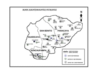 MAPA ASENTAMIENTOS HUMANOS
                                                                                                                    N

                                               CHAQUI                 YANA KOCHI
                                               COCHA
                                                                         WAÑAKAWA
                                                           CHIMPA          ALTO
                                                           RANCHO

                                                                                         ALISUMAYU           CURSANI
                                                                       PUCAYAN

                                                               SAN                                        QURUSILLANI
                                                             ISIDRO                               WASA
                                                                                                 KHOCHI
                             SAN BENITO                               PARACAYA
                                                                                   WAÑAKAWA
                                     SULTY                                          GRANDE
                                                       VIA RANCHO LINDE
                                             LAIMIÑA                                  WAÑAKAWA
     HUARICAYA                                            LA
                                                                                        CHICO
                                 ZONA SUD                               PABELLON A
                                                         MAICA
                                  OESTE          STA.                             VILLA FORIDA
             SAN LORENZO
                                               BARBARA                MORA MORA
                       ERO
                                                              JALDIN      PABELLON B
   TOLATA CHICO                                              RANCHO
                                         TRENCERIA
                                      UREY             SACA SIRCA
                                     RANCHO



           SUNCHUPAMPALAGUNA                                                               LIMITE SECCIONAL
                                             CARMEN                                        LIMITE CANTONAL
           VILLA SUNCHUPAMPA
        CONCEPCION
                       FIADA                                                             HASTA 500 PERSONAS
              VILLA VERDE        CAPILLA
                            LOBO
                            RANCHO
                                                                                         ENTRE 501 1000 PERSONAS


                                                                                         ENTRE 1001 A 2000 PERSONAS
 