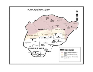 MAPA AGROECOLOGICO
                                                                                                                           N

                                                 CHAQUI                    YAN A KOCHI
                                                 COCHA
                                                                              W AÑAK AW A
                                                               CHIMP A           AL TO
                                                               RANCHO

                                                                                                 ALISU MAYU         CURSANI
                                                                            PUCAYAN

                                                                    S AN                                         QURUSILLANI
                                                                  ISIDRO                                W AS A
                                                                                                       KHOCHI
                               SAN BENITO                                  PARACAYA
                                                                                         W AÑAK AW A
                                     SULTY                                                GR ANDE
                                                          VI A R ANCHO    LINDE
                                               LAI MIÑA                                      W AÑAK AW A
  HUARICAYA                                                   LA
                                                                                                CHICO
                                    ZONA SUD                                 P ABELLON A
                                                             MAIC A
                                     OESTE         STA.                                 VILLA FORIDA
           S AN LORENZO
                                                 BARB AR A                 MOR A MOR A


                      ERO                                         J ALDIN      P ABELLON B
TOL ATA CHICO                                                     RANCHO
                                          TRENCERIA
                                       UREY               S AC A SIRC A
                                      RANCHO



        SUNCHUPAMPA LAGUN A                                                                        LIMITE SECCIONAL
                                              CAR MEN                                              LIMITE CANTONAL
         VILLA SUNCHUPAMP A
      CONCEPCION                                                                                 Bosque Húmedo Montano(bh –
                     FIAD A
                                                                                                 MBST)
                                    CAPILLA
                VILLA VERDE                                                                      Bosque seco Montano bajo (bs –
                              LOBO
                              RANCHO
                                                                                                 MBST)
                                                                                                 Estepa espinosa – Montano bajo
                                                                                                 (ee-MB ST)
 