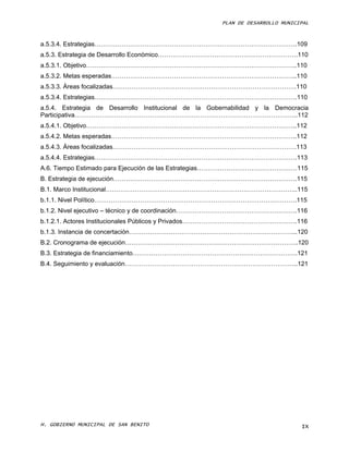 PLAN DE DESARROLLO MUNICIPAL



a.5.3.4. Estrategias…………………………………………………………………………………….109
a.5.3. Estrategia de Desarrollo Económico………………………………………………………….110
a.5.3.1. Objetivo………………………………………………………………………………………..110
a.5.3.2. Metas esperadas……………………………………………………………………………..110
a.5.3.3. Áreas focalizadas…………………………………………………………………………….110
a.5.3.4. Estrategias…………………………………………………………………………………….110
a.5.4. Estrategia de Desarrollo Institucional de la Gobernabilidad y la Democracia
Participativa……………………………………………………………………………………………..112
a.5.4.1. Objetivo………………………………………………………………………………………..112
a.5.4.2. Metas esperadas……………………………………………………………………………..112
a.5.4.3. Áreas focalizadas…………………………………………………………………………….113
a.5.4.4. Estrategias…………………………………………………………………………………….113
A.6. Tiempo Estimado para Ejecución de las Estrategias…………………………………………115
B. Estrategia de ejecución…………………………………………………………………………….115
B.1. Marco Institucional………………………………………………………………………………..115
b.1.1. Nivel Político…………………………………………………………………………………….115
b.1.2. Nivel ejecutivo – técnico y de coordinación………………………………………………….116
b.1.2.1. Actores Institucionales Públicos y Privados……………………………………………….116
b.1.3. Instancia de concertación……………………………………………………………………...120
B.2. Cronograma de ejecución………………………………………………………………………..120
B.3. Estrategia de financiamiento…………………………………………………………………….121
B.4. Seguimiento y evaluación………………………………………………………………………..121




H. GOBIERNO MUNICIPAL DE SAN BENITO                                             IX
 