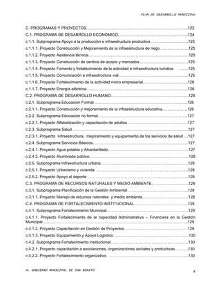 PLAN DE DESARROLLO MUNICIPAL



C. PROGRAMAS Y PROYECTOS…………………………………………………………………..122
C.1. PROGRAMA DE DESARROLLO ECONOMICO……………………………………………..124
c.1.1. Subprograma Apoyo a la producción e infraestructura productiva………………………..125
c.1.1.1. Proyecto Construcción y Mejoramiento de la infraestructura de riego………………….125
c.1.1.2. Proyecto Asistencia técnica………………………………………………………………….125
c.1.1.3. Proyecto Construcción de centros de acopio y mercados……………………………….125
c.1.1.4. Proyecto Fomento y fortalecimiento de la actividad e infraestructura turística   …….125
c.1.1.5. Proyecto Comunicación e infraestructura vial……………………………………………..125
c.1.1.6. Proyecto Fortalecimiento de la actividad micro empresarial…………………………….126
c.1.1.7. Proyecto Energía eléctrica…………………………………………………………………..126
C.2. PROGRAMA DE DESARROLLO HUMANO…………………………………………………..126
c.2.1. Subprograma Educación Formal……………………………………………………………..126
c.2.1.1. Proyecto Construcción y mejoramiento de la infraestructura educativa……………….126
c.2.2. Subprograma Educación no formal…………………………………………………………..127
c.2.2.1. Proyecto Alfabetización y capacitación de adultos ………………………………………127
c.2.3. Subprograma Salud…………………………………………………………………………….127
c.2.3.1. Proyecto Infraestructura, mejoramiento y equipamiento de los servicios de salud …127
c.2.4. Subprograma Servicios Básicos………………………………………………………………127
c.2.4.1. Proyecto Agua potable y Alcantarillado…………………………………………………….127
c.2.4.2. Proyecto Alumbrado público…………………………………………………………………128
c.2.5. Subprograma Infraestructura urbana…………………………………………………………128
c.2.5.1. Proyecto Urbanismo y vivienda ……………………………………………………………128
c.2.5.2. Proyecto Apoyo al deporte ………………………………………………………………….128
C.3. PROGRAMA DE RECURSOS NATURALES Y MEDIO AMBIENTE……………………….128
c.3.1. Subprograma Planificación de la Gestión Ambiental……………………………………….128
c.3.1.1. Proyecto Manejo de recursos naturales y medio ambiente……………………………..128
C.4. PROGRAMA DE FORTALECIMIENTO INSTITUCIONAL…………………………………..129
c.4.1. Subprograma Fortalecimiento Municipal……………………………………………………..129
c.4.1.1. Proyecto Fortalecimiento de la capacidad Administrativa – Financiera en la Gestión
Municipal………………………………………………………………………………………………..129
c.4.1.2. Proyecto Capacitación en Gestión de Proyectos…………………………………………129
c.4.1.3. Proyecto Equipamiento y Apoyo Logístico…………………………………………………130
c.4.2. Subprograma Fortalecimiento institucional…………………………………………………..130
c.4.2.1. Proyecto capacitación a asociaciones, organizaciones sociales y productivas……….130
c.4.2.2. Proyecto Fortalecimiento organizativo. …………………………………………………...130


H. GOBIERNO MUNICIPAL DE SAN BENITO                                                            X
 