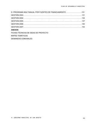 PLAN DE DESARROLLO MUNICIPAL



D. PROGRAMA MULTIANUAL POR FUENTES DE FINANCIAMIENTO……………………….131
GESTIÓN 2003…………………………………………………………………………………………131
GESTION 2004…………………………………………………………………………………………134
GESTION 2005…………………………………………………………………………………………137
GESTION 2006…………………………………………………………………………………………140
GESTION 2007…………………………………………………………………………………………143
ANEXOS
FICHAS TÉCNICAS DE IDEAS DE PROYECTO
MAPAS TEMÁTICOS
DEMANDAS COMUNALES




H. GOBIERNO MUNICIPAL DE SAN BENITO                                  XI
 