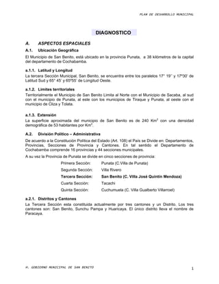 PLAN DE DESARROLLO MUNICIPAL




                                        DIAGNOSTICO

A.     ASPECTOS ESPACIALES
A.1.   Ubicación Geográfica
El Municipio de San Benito, está ubicado en la provincia Punata, a 38 kilómetros de la capital
del departamento de Cochabamba.

a.1.1. Latitud y Longitud
La tercera Sección Municipal, San Benito, se encuentra entre los paralelos 17° 19’’ y 17º30’ de
Latitud Sud y 65° 45’ y 65º55’ de Longitud Oeste.

a.1.2. Límites territoriales
Territorialmente el Municipio de San Benito Limita al Norte con el Municipio de Sacaba, al sud
con el municipio de Punata, al este con los municipios de Tiraque y Punata, al oeste con el
municipio de Cliza y Tolata.

a.1.3. Extensión
La superficie aproximada del municipio de San Benito es de 240 Km2 con una densidad
demográfica de 53 habitantes por Km2.

A.2.   División Político – Administrativa
De acuerdo a la Constitución Política del Estado (Art. 108) el País se Divide en: Departamentos,
Provincias, Secciones de Provincia y Cantones. En tal sentido el Departamento de
Cochabamba comprende 16 provincias y 44 secciones municipales.
A su vez la Provincia de Punata se divide en cinco secciones de provincia:
                    Primera Sección:        Punata (C.Villa de Punata)
                    Segunda Sección:        Villa Rivero
                    Tercera Sección:        San Benito (C. Villa José Quintín Mendoza)
                    Cuarta Sección:         Tacachi
                    Quinta Sección:         Cuchumuela (C. Villa Gualberto Villarroel)

a.2.1. Distritos y Cantones
La Tercera Sección esta constituida actualmente por tres cantones y un Distrito. Los tres
cantones son: San Benito, Sunchu Pampa y Huaricaya. El único distrito lleva el nombre de
Paracaya.




H. GOBIERNO MUNICIPAL DE SAN BENITO                                                           1
 