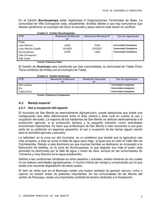 PLAN DE DESARROLLO MUNICIPAL



En el Cantón Sunchupampa están registradas 6 Organizaciones Territoriales de Base. La
comunidad de Villa Concepción esta, actualmente, dividida debido a que hay comunarios que
desean pertenecer al municipio de Cliza; la escuela y plaza está en este sector en conflicto.

                Cuadro 3. Cantón Sunchupampa
OTB                            Resolución Prefectural    Resolución Municipal Nº       Tipo de organización
                                        Nº
Fiada
Lobo Rancho                                  04/95                16/54             Comunidad Campesina
Lobo Rancho Capilla                        161/2001             075/2001            Comunidad Campesina
Sunchupampa                                  07/95                13/94             Comunidad Campesina
Villa Concepción
Villa Verde
                Fuente: Prefectura Cbba.

El Cantón de Huaricaya esta constituido por tres comunidades, la comunidad de Tolata Chico
Tiene conflictos de limites con el municipio de Tolata.

                Cuadro 4. Cantón Huaricaya
OTB                        Resolución Prefectural       Resolución Municipal          Tipo de organización
                                    Nº                           Nº
San Lorenzo                                                                        Comunidad campesina
Ero                                                                                Comunidad campesina
Tolata Chico                                                                       Comunidad campesina
                Fuente: Prefectura Cochabamba


A.3.    Manejo espacial
a.3.1. Uso y ocupación del espacio
El municipio de San Benito es esencialmente Agropecuario, puede destacarse que existe una
configuración que debe diferenciarse entre el área urbana y área rural en cuanto al uso y
ocupación del suelo. La mayoría de los habitantes de San Benito se dedican esencialmente a la
producción agrícola, a la producción lechera y la pequeña industria, como actividades
económicas importantes. Es decir que el Municipio de San Benito si bien concentra a una gran
parte de su población en espacios pequeños, el uso y ocupación de las tierras siguen siendo
para la actividad agrícola y pecuaria.
La salinidad, en la zona sur del municipio, es un problema que impide que la agricultura sea
más prospera, a este se suma la falta de agua para riego, al igual que en todo el Valle Alto de
Cochabamba. Debido a este fenómeno es que muchas familias se dedicaron en el pasado a la
fabricación de ladrillos, en la zona de Sunchupampa, lo que degrado aun más el suelo; esta
actividad ha disminuido por la falta de agua y mano de obra, aunque en las comunidades de
Trencería y Urey Rancho se la sigue practicando.
Debido a las condiciones climáticas en años pasados y actuales, existen terrenos en los cuales
no se realizan actividades agropecuarias, ni mucho menos de manejo y conservación por lo que
existe una creciente degradación de estos suelos.
Si bien es cierto que en el Municipio existe una buena cantidad de ganado vacuno, ovino y
caprino no existen áreas de pastoreo importantes. En las comunidades de las Alturas del
cantón de Paracaya, existe una importante cantidad de terreno dedicado a la forestación.




H. GOBIERNO MUNICIPAL DE SAN BENITO                                                                           3
 
