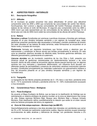 PLAN DE DESARROLLO MUNICIPAL



B.       ASPECTOS FISICO – NATURALES
B.1.     Descripción fisiográfica

b.1.1 Altitudes
En el municipio se pueden encontrar tres pisos altitudinales: El primer piso altitudinal
comprendido entre los 2650 y 2850 que comprende las comunidades del cantón San Benito,
Sunchupampa, San Lorenzo y algunas comunidades del Cantón Paracaya ubicadas en las
laderas de las colinas al norte del Municipio. El segundo piso comprendido entre los 2850 y
3050 msnm que está representada por las comunidades de las laderas de Paracaya. En el
tercer piso con más de 3050 msnm están las comunidades de las alturas del cantón Paracaya.

b.1.2. Relieve
Serranías y colinas Constituidas por areniscas cuarcíticas micaceas y limonitas gris verdosas,
ubicadas en el piso climático templado semiárido y con régimen de humedad seca, estas
geoformas presentan pendientes algo escarpadas e inclinadas y también problemas de erosión
por estar ubicadas en las laderas de estas serranías, estas formaciones se encuentran en el
sector norte y noroeste del municipio.
Piedemonte formada por depósitos torrentosos que forman conos y abanicos que se
interconectan y constituyen la llanura aluvial que bordea principalmente la serranía. En esta
zona se presentan abanicos aluviales de diferente edad, formando geoformas definidas, con
diferente granulometría y perteneciente al cuaternario.
Llanuras aluviales son de inundación meándrica de los ríos Cliza y Sulti, presenta una
dinámica actual de geoformas caracterizadas por desbordamientos escasos y de corta
duración, dentro de esta unidad se encuentran algunos diques pseudo bacines que, en algunos
sectores son muy marcados y claramente diferenciados, con influencia fluvio lacustre con
diferentes grados de permeabilidad y presencia de carbonatos calcáreos endurecidos (planicie
lacustre), constituidos principalmente por materiales cuaternarios con granulometría mediana a
fina. Se encuentra presente en un piso climático templado semiárido y con régimen de
humedad seca.

b.1.3. Topografía
La topografía de San Benito presenta pendientes de 0 – 5% llano o casi llano, pendiente entre
los 6 – 13 % suavemente inclinado y pendiente entre los 14 – 60% moderadamente escarpado
a muy escarpado.

B.2.     Características Físico – Biológicas

b.2.1. Pisos Ecológicos
De acuerdo al Mapa Ecológico de Bolivia, que se basa en la clasificación de Holdrige que es
estrictamente un sistema ecológico de alcance mundial, en la zona se determinaron tres zonas
de vida: Estepa espinosa Montano Bajo, Bosque seco Montano Bajo y Bosque húmedo
Montano. Esta clasificación define cuantitativamente la relación que existe en el orden natural
entre los factores principales del clima y la vegetación.
a)     Zona de Vida estepa espinosa – Montano bajo (ee-MB ST)
Geomorfológicamente pertenece a las área aluviales bien drenadas con pendientes que varían
de 2% a 4%, formada por sedimento cuaternarios sueltos, Algunos sectores ocupan presentan
acumulaciones de sales alcalinas y deficiencia de drenaje, con pendientes menores a 2%


H. GOBIERNO MUNICIPAL DE SAN BENITO                                                          4
 