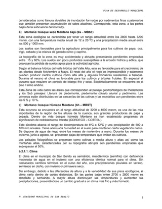 PLAN DE DESARROLLO MUNICIPAL



consideradas como llanura aluviales de inundación formadas por sedimentos finos cuaternarios
que también presentan acumulación de sales alcalinas. Corresponde, esta zona, a las partes
bajas de la subcuenca del río Sulty.
b) Montano: bosque seco Montano bajo (bs – MBST)
Esta zona ecológica se caracteriza por tener un rango altitudinal entre los 2800 hasta 3200
msnm, con una temperatura media anual de 12 a 20 ºC y una precipitación media anual entre
los 500 y 1000 mm.
Los suelos son favorables para la agricultura principalmente para los cultivos de papa, oca,
trigo, cebada y la crianza de ganado ovino y caprino.
La topografía de la zona es muy accidentada y abrupta presentando pendientes empinadas
entre 15 y 60%. Los suelos son poco profundos susceptibles a la erosión hídrica y eólica, que
provocan la pérdida de suelos aptos para la actividad agrícola.
Según el balance hídrico del valle hídrico del Valle Alto, este es favorable para el crecimiento de
las plantas desde Noviembre a Mayo. El resto del año el riego es imprescindible y solamente
pueden producir ciertos cultivos como alfa alfa y algunas hortalizas resistentes a heladas.
Durante el verano el clima es favorable para los cultivos y árboles frutales. En especial el
durazno que requiere un periodo de letargo frío y seco. Bioclimaticamente se encuentra en el
piso Termo andino.
Esta Zona de vida cubre las áreas que corresponden al paisaje geomorfológico de Piedemonte
y los Sub paisajes: Llanura de piedemonte, piedemonte coluvio aluvial y pedimento. Las
primeras están distribuidas en las cercanías de las colinas y las montañas con pendientes entre
los 5 % y 10 %.
c)   Montano: bosque Húmedo Montano (bh – MBST)
Esta ecozona se encuentra en el rango altitudinal de 3200 a 4000 msnm, es una de las más
importantes de la región de las alturas de la cuenca, son grandes productoras de papa y
cebada. Dentro de vida bosque húmedo Montano se han establecido programas de
significación de redoblamiento forestal (CORDECO – COTESU).
Este bioclima abarca el rango de biotemperatura de 6ºC a 12ºC y una precipitación de 500 a
100 mm anuales. Tiene adecuada humedad en el suelo para mantener cierta vegetación nativa.
Se dispone de agua de riego entre los meses de noviembre a mayo. Durante los meses de
invierno, junio a agosto, se presentan bajas de temperatura que limitan los cultivos.
Los paisajes fisiográficos se presentan como colinas a media altura y altas así como las
montañas altas, caracterizadas por su topografía abrupta con pendientes empinadas que
sobrepasan el 50%.
b.2.1.1. Clima
El clima en el municipio de San Benito es semiárido, mesotérmico (semifrio) con deficiencia
moderada de agua en el invierno con una eficiencia térmica normal para el clima. Sin
destacados cambios térmicos en el curso del año, con precipitaciones pluviales en verano,
semiseco en otoño, con invierno y primavera seco.
Sin embargo, debido a las diferencias de altura y a la variabilidad de sus pisos ecológicos, el
clima varía dentro de cortas distancias. En las partes bajas entre 2700 y 2800 msnm es
templado y semiárido. A mayor altura disminuyen las temperaturas y aumentan las
precipitaciones, presentándose un cambio gradual a un clima más frío y más húmedo.




H. GOBIERNO MUNICIPAL DE SAN BENITO                                                              5
 