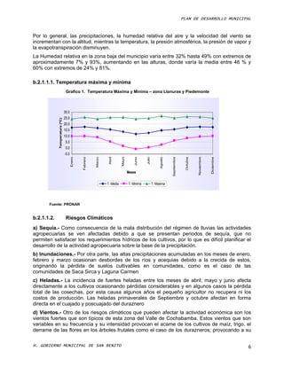 PLAN DE DESARROLLO MUNICIPAL



Por lo general, las precipitaciones, la humedad relativa del aire y la velocidad del viento se
incrementan con la altitud, mientras la temperatura, la presión atmosférica, la presión de vapor y
la evapotranspiración disminuyen.
La Humedad relativa en la zona baja del municipio varía entre 32% hasta 49% con extremos de
aproximadamente 7% y 93%, aumentando en las alturas, donde varía la media entre 46 % y
60% con extremos de 24% y 81%.

b.2.1.1.1. Temperatura máxima y mínima
                                 Grafico 1. Temperatura Máxima y Mínima – zona Llanuras y Piedemonte



                                30.0
                                25.0
             Temperatura (ºC)




                                20.0
                                15.0
                                10.0
                                 5.0
                                 0.0
                                -5.0
                                                                  Abril




                                                                                       Junio



                                                                                               Julio
                                       Enero




                                                         Marzo
                                               Febrero




                                                                            Mayo




                                                                                                                                    Octubre
                                                                                                            Agosto



                                                                                                                     Septiembre




                                                                                                                                              Noviembre



                                                                                                                                                          Diciembre
                                                                                   Meses


                                                                 T. Media          T. Minima           T. Maxima




       Fuente: PRONAR


b.2.1.1.2.                       Riesgos Climáticos
a) Sequía.- Como consecuencia de la mala distribución del régimen de lluvias las actividades
agropecuarias se ven afectadas debido a que se presentan periodos de sequía, que no
permiten satisfacer los requerimientos hídricos de los cultivos, por lo que es difícil planificar el
desarrollo de la actividad agropecuaria sobre la base de la precipitación.
b) Inundaciones.- Por otra parte, las altas precipitaciones acumuladas en los meses de enero,
febrero y marzo ocasionan desbordes de los ríos y acequias debido a la crecida de estos,
originando la pérdida de suelos cultivables en comunidades, como es el caso de las
comunidades de Saca Sirca y Laguna Carmen
c) Heladas.- La incidencia de fuertes heladas entre los meses de abril, mayo y junio afecta
directamente a los cultivos ocasionando pérdidas considerables y en algunos casos la pérdida
total de las cosechas, por esta causa algunos años el pequeño agricultor no recupera ni los
costos de producción. Las heladas primaverales de Septiembre y octubre afectan en forma
directa en el cuajado y poscuajado del duraznero
d) Vientos.- Otro de los riesgos climáticos que pueden afectar la actividad económica son los
vientos fuertes que son típicos de esta zona del Valle de Cochabamba. Estos vientos que son
variables en su frecuencia y su intensidad provocan el acame de los cultivos de maíz, trigo, el
derrame de las flores en los árboles frutales como el caso de los durazneros; provocando a su

H. GOBIERNO MUNICIPAL DE SAN BENITO                                                                                                                                   6
 