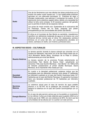 RESUMEN EJECUTIVO



                    Una de los fenómenos que mas afectan las áreas productivas es la
                    erosión de suelos cuyas causas son: 1) Las inadecuadas prácticas
                    agrícolas sin una adecuada tecnología. 2) Prácticas de riego y
                    drenajes inadecuados, que salinizan y compactan los suelos. 3) La
                    destrucción de la cobertura vegetal nativa, debido a la necesidad de
Suelo               utilizar la leña como energía. 4) El excesivo pastoreo del ganado
                    que no permite el retoño de las especies nativas.
                    Las zonas de mayor erosión son: Quebradas de la subcuenca del
                    río Paracaya, riveras del río Sulty, acequias que pasan
                    principalmente por las comunidades del cantón San Benito.

                    El clima en el municipio de San Benito es semiárido, mesotérmico
                    (semifrio) con deficiencia moderada de agua en el invierno con una
Clima               eficiencia térmica normal para el clima. Sin destacados cambios
                    térmicos en el curso del año, con precipitaciones pluviales en
                    verano, semiseco en otoño, con invierno y primavera seco.


III. ASPECTOS SOCIO – CULTURALES

                    La tercera sección durante la época colonial era conocida con el
                    nombre de Sakasirka, más tarde con el de San Pedro hasta que en
                    1814 Monseñor Benito Moxo, Arzobispo de la Plata lo cambio
                    definitivamente por el de San Benito.
Reseña Histórica
                    La tercera sección de la provincia Punata anteriormente se
                    denominaba “San Benito de Buena Vista”, actualmente se
                    denomina “Villa Jose Quintín Mendoza – San Benito”. En 1948 el 28
                    de Octubre posesionaron al primer alcalde Municipal, David
                    Mendoza, de la importante Villa creada por Ley

                    En cuanto a la densidad poblacional, podemos indicar que las
                    densidades para los diferentes cantones varía desde 27 habitantes
Densidad            por kilómetro cuadrado en el caso del Cantón Huaricaya hasta 147
Poblacional         habitantes par el caso del Distrito Paracaya. En general el municipio
                    tiene una densidad poblacional de 75 habitantes por kilómetro
                    cuadrado.

                    La cobertura actual para el caso de servicio de agua potable
Servicios           alcanza a un 60.16% de la población del municipio; donde se
Básicos             destaca la cobertura en el caso del Cantón Sunchupampa con un
                    93.3%.

                    En el caso de este servicio vemos que no ha existido un incremento
Energía Eléctrica   en los últimos 4 años ya el dato obtenido para la gestión 2002 es la
                    misma que la de 1999, con una cobertura de 82%. Es decir que las
                    comunidades de las alturas aún no cuentan con este servicio.




PLAN DE DESARROLLO MUNICIPAL DE SAN BENITO                                              2
 