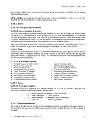 PLAN DE DESARROLLO MUNICIPAL



vez erosión eólica que coincide con la época seca provocando la pérdida de las capas
superficiales del suelo.

e) Granizadas. La presencia esporádica de este fenómeno climático es entre los meses de
Diciembre a marzo afectando los cultivos de tomate y maíz.

b.2.1.2. Suelos

b.2.1.2.1. Principales características
b.2.1.2.2. Zonas y grados de erosión
Una de los fenómenos que mas afectan las áreas productivas es la erosión de suelos cuyas
causas son: 1) Las inadecuadas prácticas agrícolas sin una adecuada tecnología. 2) Prácticas
de riego y drenajes inadecuados, que salinizan y compactan los suelos. 3) La destrucción de la
cobertura vegetal nativa, debido a la necesidad de utilizar la leña como energía. 4) El excesivo
pastoreo del ganado ovino que no permite el retoño de las especies nativas.
Las zonas de mayor erosión son: Quebradas de la subcuenca del río Paracaya, riveras del río
Sulty, acequias que pasan principalmente por las comunidades del cantón San Benito.
b.2.1.3. Flora
Durante el levantamiento de datos se pudieron identificar más de cien especies nativas en los
diferentes pisos ecológicos, también se pudo verificar la paulatina disminución de algunas
especies debido a la degradación del suelo y las adversas condiciones climáticas presentadas
en los últimos años (sequía).

b.2.1.3.1. Principales especies
   Paiko (Chenopodium ambrosoides)                   Algarrobo (Prosopis alba)
   Itapallu (Urtica nudicaule)                       Garrotilla (Medicago piculata)
   Malva (Tarasa tenella)                            Nabo silvestre (Brassica nabus)
   Thola (Baccharis polycepala)                      Muni Muni (Videns sp.)
   Chilca (Baccharis sp.)variare)                    Mostacilla (Lepidiubipinnatifidum)
   Tuna (Opuntia ficus índica)                       Cebadilla (Bromus unioloides)
   K’ara Lahua (Nicotiana glauca)                    Jaya Pichana (Echkuhaia pinnata)
   Ch’acatea (Dodonea viscosa)                       Sunch’u (Viguiera mandoni)
   Andrés Huaylla (Destrum parqui)                   Ulala (Cereus hankeanus)

b.2.1.4. Fauna
b.2.1.4.1. Principales especies
No existe un estudio referente a la fauna silvestre de la zona sin embargo esta es una
información levantada por los habitantes del municipio.
                        Clase Lagomorfos  Liebre, conejo, vizcacha
                        Clase Carnívoros  Zorro, zorrinos
                        Clase Roedores  Ratones, ratas, comadrejas
                        Clase Aves        Palomas, perdices

b.2.1.5. Recursos Forestales
En la zona de San Benito predomina la vegetación natural de especies arbóreas nativas e
introducidas, las que pueden observarse principalmente a orillas de los ríos, de parcelas y
acequias


H. GOBIERNO MUNICIPAL DE SAN BENITO                                                           7
 