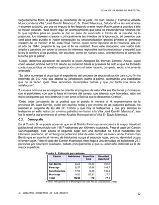 PLAN DE DESARROLLO MUNICIPAL



Seguidamente tomo la palabra el presidente de la junta Pro San Benito y Flamante Alcalde
Municipal de la Villa “José Quintín Mendoza”, Sr. David Mendoza, Saludando a las autoridades
y expreso su júbilo, por que se impuso la ley llegando a este rincón Patrio, pese a cuantos a ella
se hayan opuesto, “Nos reúne aquí un acontecimiento que será de trascendencia histórica por
lo que significa para un pueblo el dar un paso de avanzada a través de la maraña de lo
prejuicios, los interesen creados y principalmente las tinieblas de la ignorancia; tal creemos que
será para este pueblo el haber conseguido su seccionalización gracias primero al generoso
corazón de un médico: el Sr. José Rosa Torrico, quien como Diputado de la Provincia, allá por
el año de 1944, proyectó la ley que al fin es realidad. Tuvo este ciudadano una visión más
amplia y pasando por sobre la barrera de intereses regionales que lo presionaban y repartió que
la ley le confiere a los pueblos, con equidad, como en nuestro caso, orientándonos al campo de
la lucha por la patria”.
“Luego, debemos agradecer de corazón al joven Abogado Dr. Hernán Zenteno Anaya, quien
como asesor jurídico del SPCB desde su iniciación hasta el presente ha sido el que ha formado
contextura jurídica de nuestra organización como el sabe hacerlo, completa, recta, cívicamente
orientada”.
“Su labor comenzó al organizar el expediente del proceso de seccionalización para cuyo fin ha
recorrido los 240 Km2 que abarca su jurisdicción, palmo a palmo, levantando una estadística
que no la tienen igual otras secciones municipales patrias y que por tanto nos llena de
satisfacción”.
“La nueva comuna se encargara de orientar el progreso de esta Villa sus Cantones y Comarcas
con el patriotismo con que lo hace el hombre del campo, con silencio, con honradez, lejos del
trajín politiquero que nos destruye y con amor a Bolivia que la deseamos Grande”.
“Debo dejar constancia de la gratitud que el pueblo le merece al H. representante de la
provincia Dr. Juan Carrillo, quien con espíritu noble y por encima de las pasiones políticas, ha
realidad el proyecto de ley del Dr. Torrico y que hoy lo festejamos y que por siempre lo
festejaran en esta fecha con civismo patriótico en honor a la Villa José Quintín Mendoza”, esa
fue la reseña que pronuncio el primer Alcalde Municipal de la Villa Sr. David Mendoza.
C.2.   Demografía
En el Cuadro 9. se puede observar que en el Distrito Paracaya se encuentra la mayor densidad
poblacional del municipio con 146.7 habitantes por kilómetro cuadrado. Para el caso del Cantón
Sunchupamapa, este ocupa el segundo lugar con una densidad de 136.8 habitantes por
kilómetro cuadrado, sin embargo la población total de este cantón es menor al del Cantón San
Benito que en cuanto al número de habitantes ocupa el segundo lugar, pero su densidad ocupa
el tercer lugar. Para el caso del Cantón Huaricaya, este llega a una densidad de solamente 27.7
personas por kilómetro cuadrado, debido principalmente a que su extensión territorial es la de
mayor superficie.

                      Cuadro 9. Población por cantones
                           Cantón       Habitantes Superficie               Densidad
                                                       Km2                  Hab//Km2

                         San Benito                4424           55,64           79.51
                         Paracaya                  5237           35,69           146,7
                         Sunchupampa               1759           12,86           136,8
                         Huaricaya                 1820           65,81            27,7
                         Total                    13240             170            77,1
                      Fuente: Plan general de la Microregión del Valle Alto de Cochabamba (1998)




H. GOBIERNO MUNICIPAL DE SAN BENITO                                                                     12
 