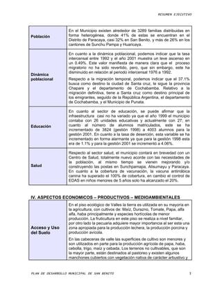 RESUMEN EJECUTIVO



                   En el Municipio existen alrededor de 3289 familias distribuidas en
Población          forma heterogénea, donde 41% de estas se encuentran en el
                   Distrito de Paracaya, casi 32% en San Benito, y más de 26% en los
                   cantones de Sunchu Pampa y Huaricaya.

                   En cuanto a la dinámica poblacional, podemos indicar que la tasa
                   intercensal entre 1992 y el año 2001 muestra un leve ascenso en
                   un 0.49%. Este valor manifiesta de manera clara que el proceso
                   migratorio no ha sido revertido, pero, que sin embargo, este ha
                   disminuido en relación al periodo intercensal 1976 a 1992.
Dinámica
poblacional        Respecto a la migración temporal, podemos indicar que el 37.1%
                   busca como destino la ciudad de Santa cruz, le sigue la provincia
                   Chapare y el departamento de Cochabamba. Relativo a la
                   migración definitiva, tiene a Santa cruz como destino principal de
                   los emigrantes, seguido de la República Argentina, el departamento
                   de Cochabamba, y el Municipio de Punata.

                   En cuanto al sector de educación, se puede afirmar que la
                   infraestructura casi no ha variado ya que el año 1999 el municipio
                   contaba con 26 unidades educativas y actualmente con 27; en
Educación          cuanto al número de alumnos matriculados, este se ha
                   incrementado de 3824 (gestión 1998) a 4003 alumnos para la
                   gestión 2001. En cuanto a la tasa de deserción, esta variable se ha
                   incrementado en forma alarmante ya que para la gestión 1998 esta
                   era de 1.1% y para la gestión 2001 se incrementó a 4.06%.

                   Respecto al sector salud, el municipio contará en brevedad con un
                   Centro de Salud, totalmente nuevo acorde con las necesidades de
                   la población, al mismo tiempo se vienen mejorando y/o
Salud              construyendo las postas en Sunchpamapa, Alisumayu y Paracaya.
                   En cuanto a la cobertura de vacunación, la vacuna antirrábica
                   canina ha superado el 100% de cobertura, en cambio el control de
                   EDAS en niños menores de 5 años solo ha alcanzado el 20%.



IV. ASPECTOS ECONOMICOS – PRODUCTIVOS – MEDIOAMBIENTALES
                   En el piso ecológico de Valles la tierra es utilizada en su mayoría en
                   la agricultura, con cultivos de: Maíz, Durazno, Tomate, Papa, alfa
                   alfa, haba principalmente y especies hortícolas de menor
                   producción. La fruticultura en este piso se realiza a nivel familiar,
                   por otro lado la pecuaria adquiere mayor importancia al ser esta una
Acceso y Uso       zona apropiada para la producción lechera, la producción porcina y
del Suelo          producción avícola.
                   En las cabeceras de valle las superficies de cultivo son menores y
                   son utilizados en parte para la producción agrícola de papa, haba,
                   cebolla, trigo, maíz y cebada. Los terrenos no cultivables, que son
                   la mayor parte, están destinados al pastoreo y existen algunos
                   manchones cubiertos con vegetación nativa de carácter arbustivo y


PLAN DE DESARROLLO MUNICIPAL DE SAN BENITO                                               3
 