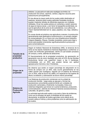RESUMEN EJECUTIVO



                   arbóreo. La pecuaria en este piso ecológico se limita a la
                   producción de ovinos, caprinos, cerdos y algunos vacunos para
                   autoconsumo principalmente.
                   En las alturas la mayor parte de los suelos están destinados al
                   pastoreo, teniendo estos suelos aptitudes forestales donde se
                   pueden implantar árboles de diferentes especies con múltiples
                   utilidades. Al ser los suelos pobres en nutrientes y existir carencia
                   de agua en época secas y por tener la topografía accidentada, es
                   que la agricultura de la zona es de subsistencia. Los cultivos de
                   mayor representatividad son la papa, papaliza, oca, trigo, cebada y
                   haba.
                   En zonas donde sé práctica una agricultura a secano, la producción
                   generalmente esta destinada al autoconsumo y un escaso margen
                   es comercializada. En un futuro con una infraestructura hidráulica
                   integral (Atajados, Diques, Canales revestidos, pozos para riego y
                   otros) será posible incrementar significativamente la producción
                   para comercialización.

                   Según el Instituto Nacional de Estadística (INE), la tenencia de la
                   tierra se fue dando mediante la herencia llegándose a conformar un
                   cuadro de minifundio generalizado, dentro el cual existen procesos
Tamaño de la       de compra y venta, además de dotaciones.
propiedad          El fraccionamiento de la propiedad productiva, de generación en
productiva         generación nos da como resultado que solo el 8.5% de las familias
                   productoras tienen una superficie mayor a las 3 hectáreas,
                   contrastadas con un 85% que poseen tierras con aptitud
                   agropecuaria menores a las 3 hectáreas.

                   Se observa que existe un mayor porcentaje de adquisisión en la
                   forma de compra con un 50%, esto ocurre generalmente en los
Origen de la
                   valles (primer piso ecológico); seguido por el sistema de herencia
propiedad          con un 40%, este se da en los valles y en especial en los lugares de
                   altura; la dotación y colonización se da en menor porcentaje.

                   Los Sistemas de producción comienzan con la unidad de
                   producción familiar, luego estas se agrupan y forman las
                   asociaciones comunitarias posteriormente son unidades de
                   producción cantonales y finalmente municipales. Estos son
                   sistemas integrados que toman en cuenta la labranza, producción,
Sistema de         comercialización, además de introducir factores socioeconómicos,
Producción         culturales, de género y edad.
Agrícola
                   La actividad agrícola está sujeta a una serie y tipos de problemas,
                   como son la escasez de agua, la fertilidad de los suelos es
                   decreciente, la pérdida de suelos agrícolas como efecto de la
                   erosión eólica e hídrica y otros problemas como la salinización de
                   los suelos.




PLAN DE DESARROLLO MUNICIPAL DE SAN BENITO                                                 4
 