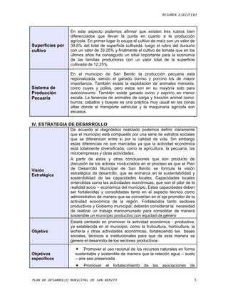 RESUMEN EJECUTIVO



                   En este aspecto podemos afirmar que existen tres rubros bien
                   diferenciados que llevan la punta en cuanto a la producción
                   agrícola. En primer lugar lo ocupa el cultivo de maíz con un valor de
Superficies por    39.5% del total de superficie cultivada, luego el rubro del durazno
cultivo            con un valor de 33.25% y finalmente el cultivo de tomate que en los
                   últimos años ha conseguido un sitial importante para la economía
                   de las familias productoras con un valor total de la superficie
                   cultivada de 12.25%

                   En el municipio de San Benito la producción pecuaria esta
                   regionalizada, siendo el ganado bovino y porcino los de mayor
                   importancia. También existe la explotación de animales menores,
Sistema de         como cuyes y pollos, pero estos son en su mayoría solo para
Producción         autoconsumo. También existe ganado ovino y caprino en menor
Pecuaria           escala. La tenencia de animales de carga y tracción animal como:
                   burros, caballos y bueyes es una práctica muy usual en las zonas
                   altas donde el transporte vehicular y la maquinaria agrícola son
                   escasos.


IV. ESTRATEGIA DE DESARROLLO
                   De acuerdo al diagnóstico realizado podemos definir claramente
                   que el municipio está compuesto por una serie de estratos sociales
                   que se diferencian entre si por la calidad de vida. Sin embargo
                   estas diferencias no son marcadas ya que la actividad económica
                   está totalmente diversificada; como la agricultura, la pecuaria, las
                   microempresas y otras actividades.
                   A partir de estas y otras conclusiones que son producto de
                   discusión de los actores involucrados en el proceso es que el Plan
Visión             de Desarrollo Municipal de San Benito se formula la visión
Estratégica        estratégica de desarrollo, que se enmarca en la sustentabilidad y
                   sostenibilidad de las capacidades locales. Capacidades locales
                   entendidas como las actividades económicas, que son el pilar de la
                   realidad socio – económica del municipio. Estas capacidades deben
                   ser fortalecidas y consolidadas tanto en el aspecto técnico como
                   administrativo de manera que se conviertan en el eje promotor de la
                   actividad económica de la región. Fortalecidos tanto sectores
                   productivos y Gobierno municipal; deberán considerar la necesidad
                   de realizar un trabajo mancomunado para consolidar de manera
                   sostenible un municipio productivo con equidad de género
                   Estará centrado en promover la actividad económica - productiva,
                   ya establecida en el municipio, como la fruticultura, horticultura, la
Objetivo           lechería y otras actividades económicas, fortaleciendo las bases
                   sociales, técnicos e institucionales para que de esta manera se
                   genere el desarrollo de los sectores productivos.

                      Promover el uso racional de los recursos naturales en forma
Objetivos            sustentable y sostenible de manera que la relación agua – suelo
específicos          – aire sea preservada
                         Promover    el   fortalecimiento   de   las   asociaciones   de


PLAN DE DESARROLLO MUNICIPAL DE SAN BENITO                                              5
 
