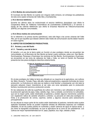 PLAN DE DESARROLLO MUNICIPAL



c.10.2. Medios de comunicación radial
El municipio de San Benito no cuenta con ninguna radio emisora, sin embargo los pobladores
de esta zona captan emisoras del Valle Alto y Cochabamba.
c.10.3. Servicio telefónico
Durante los últimos años ha evolucionado el servicio telefónico domiciliario que oferta la
Cooperativa Mixta de Teléfonos Automáticos de Cochabamba (COMTECO) y el servicio a
través de las cabinas telefónicas que oferta la Empresa Nacional de Telecomunicaciones
(ENTEL) en algunas comunidades.


c.10.4. Otros medios de comunicación
En lo referente a la prensa escrita (periódicos), esta sólo llega a las zonas urbanas del Valle
Alto, por lo que aquellos que desean obtener este medio de comunicación escrito deben hacerlo
en estos lugares.
D. ASPECTOS ECONÓMICOS PRODUCTIVOS.
D.1. Acceso y uso del Suelo
d.1.1. Tamaño y uso de la tierra
El tamaño y el uso de la tierra están en función al piso ecológico donde se encuentran las
comunidades, en el Municipio de San Benito se tienen cuatro cantones, estos son: San Benito,
Sunchupampa, Paracaya y Huaricaya; los cantones de San Benito, Sunchupampa y Huaricaya,
se encuentran en las zona de cabecera de Valle y Valle, en tanto el Cantón de Paracaya
presenta los tres pisos ecológicos descritos anteriormente.

                      Cuadro 41. Superficie por Cantón
                                                                       2)
                                  CANTON               SUPERFICIE (/Km )
                          San Benito                                  58.24
                          Paracaya                                    38.36
                          Sunchupampa                                 15.72
                          Huaricaya                                   48.85
                          Total                                      149.17
                      Fuente: Elaboración propia


En el piso ecológico de Valles la tierra es utilizada en su mayoría en la agricultura, con cultivos
de: Maíz, Durazno, Tomate, Papa, alfa alfa, haba principalmente y especies hortícolas de menor
producción. La fruticultura en este piso se realiza a nivel familiar y empresarial, por otro lado la
pecuaria adquiere mayor importancia al ser esta una zona apropiada para la producción
lechera, la producción porcina y producción avícola.
En las cabeceras de valle las superficies de cultivo son menores y son utilizados en parte para
la producción agrícola de papa, haba, cebolla, trigo, maíz y cebada. Los terrenos no cultivables,
que son la mayor parte, están destinados al pastoreo y existen algunos manchones cubiertos
con vegetación nativa de carácter arbustivo y arbóreo. La pecuaria en este piso ecológico se
limita a la producción de ovinos, caprinos, cerdos y algunos vacunos para autoconsumo
principalmente.
En las alturas la mayor parte de los suelos están destinados al pastoreo, teniendo estos suelos
aptitudes forestales donde se pueden implantar árboles de diferentes especies con múltiples
utilidades. Al ser los suelos pobres en nutrientes y existir carencia de agua en época secas y
por tener la topografía accidentada, es que la agricultura de la zona es de subsistencia. Los
cultivos de mayor representatividad son la papa, papaliza, oca, trigo, cebada y haba.

H. GOBIERNO MUNICIPAL DE SAN BENITO                                                               37
 