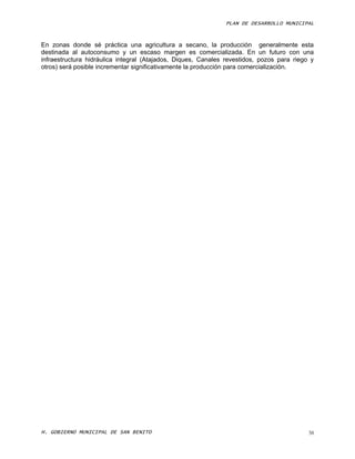PLAN DE DESARROLLO MUNICIPAL



En zonas donde sé práctica una agricultura a secano, la producción generalmente esta
destinada al autoconsumo y un escaso margen es comercializada. En un futuro con una
infraestructura hidráulica integral (Atajados, Diques, Canales revestidos, pozos para riego y
otros) será posible incrementar significativamente la producción para comercialización.




H. GOBIERNO MUNICIPAL DE SAN BENITO                                                        38
 
