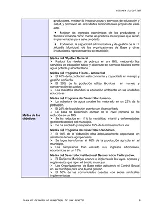 RESUMEN EJECUTIVO



                     productores, mejorar la infraestructura y servicios de educación y
                     salud, y promover las actividades socioculturales propias del valle
                     alto.
                      Mejorar los ingresos económicos de los productores y
                     familias tomando como marco las políticas municipales que serán
                     implementadas para este propósito.
                      Fortalecer la capacidad administrativa y de gestión de la H.
                     Alcaldía Municipal, de las organizaciones de Base y otras
                     instituciones representativas del municipio

                   Metas del Objetivo General
                    Reducir los niveles de pobreza en un 10%, mejorando los
                   servicios de educación salud y cobertura de servicios básicos como
                   agua potable y alcantarillado.
                   Metas del Programa Físico – Ambiental
                    El 40% de la población está conciente y capacitada en manejo y
                   gestión ambiental
                    El 20% de la población utiliza técnicas          en manejo y
                   conservación de suelos
                    Los maestros difunden la educación ambiental en las unidades
                   educativas
                   Metas del Programa de Desarrollo Humano
                    La cobertura de agua potable ha mejorado en un 22% de la
                   población.
                    El 25% de la población cuenta con alcantarillado
                    La Tasa de Deserción escolar en el nivel primario se ha
Metas de los       reducido en un 18%
objetivos           Se ha reducido en 11% la mortalidad infantil y enfermedades
                   gastrointestinales del municipio.
                    Se ha ampliado y mejorado 15% de la infraestructura vial
                   Metas del Programa de Desarrollo Económico
                    El 60% de la población esta adecuadamente capacitada en
                   asistencia técnica agropecuaria.
                    Se logro transformar el 40% de la producción agrícola en el
                   municipio.
                    Los campesinos han elevado sus ingresos adicionales,
                   económicos en un 15%
                   Metas del Desarrollo Institucional Democrático Participativo.
                    El Gobierno Municipal conoce e implementa las leyes, normas y
                   reglamentos que rigen el ámbito municipal
                    Las Organizaciones de Base están aplicando el Control Social
                   en su municipio para una buena gestión.
                    El 50% de las comunidades cuentan con sedes sindicales
                   implementadas




PLAN DE DESARROLLO MUNICIPAL DE SAN BENITO                                             6
 