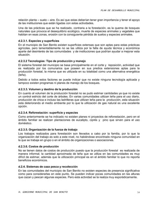 PLAN DE DESARROLLO MUNICIPAL



relación planta – suelo – aire. Es así que estas deberían tener gran importancia y tener el apoyo
de las instituciones que están ligadas con estas actividades.
Una de las prácticas que se ha realizado, contraria a la forestación, es la quema de bosques
naturales que provoca el desequilibrio ecológico, muerte de especies animales y vegetales que
habitan en esas zonas, erosión con la consiguiente pérdida de suelos y especies animales.

d.2.3.1. Especies y superficies
En el municipio de San Benito existen superficies extensas que son aptas para estas prácticas
agrícolas, pero lamentablemente no se las utiliza por la falta de ayuda técnica y económica
aparte del desinterés de las comunidades y de instituciones que podrían ayudar a mejorar esta
situación.

d.2.3.2 Tecnologías: Tipo de producción y manejo
El sistema forestal del municipio se basa principalmente en el corte y reposición, actividad que
es realizada por los comunarios que poseen en sus predios extensiones aptas para la
producción forestal, la misma que es utilizada en su totalidad como una alternativa energética
(leña).
Debido a todos estos factores se puede indicar que no existe ninguna tecnología aplicada y
tampoco existen programas ni planes de manejo de los bosques.

d.2.3.3. Volumen y destino de la producción
En cuanto al volumen de la producción forestal no se pudo estimar cantidades ya que no existe
un control estricto del corte de árboles. En varias comunidades utilizan leña para el uso diario,
producción de chica e incluso las ladrilleras que utilizan leña para la producción, esta situación
esta deteriorando el medio ambiente por lo que la utilización de gas natural es una excelente
opción.

d.2.3.4. Reforestación: superficie y especies
Como anteriormente se ha indicado no existen planes ni proyectos de reforestación, pero en el
ámbito familiar se realizan plantaciones de eucalipto, ciprés y pino que sirven para el uso
doméstico.

d.2.3.5. Organización de la fuerza de trabajo
Los trabajos realizados para forestación son llevados a cabo por la familia, por lo que la
organización del trabajo es solo a este nivel, no habiéndose encontrado ninguna comunidad en
la que se trabaje en grupo o en el ámbito de organizaciones o asociaciones.

d.2.3.6. Costos de producción
No se tienen datos de costos de producción puesto que la producción forestal es realizada de
manera informal, la cantidad aproximada de leña que se utiliza en las comunidades es muy
difícil de estimar, además que la utilización principal es en el ámbito familiar lo que no reporta
beneficios económicos.

d.2.4. Sistemas de caza pesca y recolección
En las comunidades del municipio de San Benito no existen especies de presencia significativa
como para considerarlas en este punto. Se pueden indicar pocas comunidades en las alturas
que cazan y pescan algunas especies. Pero esta actividad se la realiza muy esporádicamente.




H. GOBIERNO MUNICIPAL DE SAN BENITO                                                             54
 