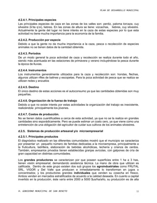 PLAN DE DESARROLLO MUNICIPAL



d.2.4.1. Principales especies
Las principales especies de caza en las zonas de los valles son: perdiz, paloma torcaza, cuy
silvestre (k’ita q’oi), liebres. En las zonas de altura se tiene: vizcachas, liebres, cuy silvestre.
Actualmente la gente del lugar no tiene interés en la caza de estas especies por lo que esta
actividad no tiene mucha importancia para la economía de la familia.

d.2.4.2. Producción por especie
Debido a que la gente no da mucha importancia a la caza, pesca o recolección de especies
animales no se tienen datos de la cantidad obtenida.

d.2.4.3. Periodos
De un modo general la poca actividad de caza y recolección se realiza durante todo el año,
siendo más acentuada en las estaciones de primavera y verano incluyéndose la pesca durante
la época de lluvias.

d.2.4.4. Instrumentos
Los instrumentos generalmente utilizados para la caza y recolección son: hondas, flechas,
algunos utilizan rifles de balines y escopetas. Para la poca actividad de pesca que se realiza se
utilizan redes y anzuelos

d.2.4.5. Destino
El único destino de estas acciones es el autoconsumo ya que las cantidades obtenidas son muy
pequeñas.

d.2.4.6. Organización de la fuerza de trabajo
Debido a que no existe interés por estas actividades la organización del trabajo es inexistente,
realizándola principalmente los jóvenes.

d.2.4.7. Costos de producción.
No se tienen datos cuantificables a cerca de esta actividad, ya que no se la realiza en grandes
cantidades sino esporádicamente. Pero se puede estimar un costo cero, ya que viene como una
entretención de una obligación del agricultor de cuidar sus cultivos de los animales silvestres.

d.2.5. Sistemas de producción artesanal y/o microempresarial
d.2.5.1. Principales productos
El diagnóstico realizado en las diferentes comunidades mostró que el municipio se caracteriza
por presentar un pequeño número de familias dedicadas a la microempresa, principalmente a
la fruticultura, ladrillera, elaboración de bebidas alcohólicas, lechería y crianza de cerdos.
También, empresarios privados tienen establecidas granjas avícolas, con galpones de cría de
gran capacidad en distintas comunidades.

Los grandes productores se caracterizan por que poseen superficies entre 1 ha a 3 has,
tienen visión empresarial, demandando asistencia técnica. La mano de obra que utilizan es
calificada. Dentro de este grupo existen dos sub grupos los agroindustriales como FRUTAL
SRL, VIGOR y Del Valle que producen e inmediatamente lo transforman en jugos o
concentrados; y los productores grandes individuales que venden su cosecha en fresco.
Ambos venden en mercados estratificados de acuerdo a la calidad deseada. En cuanto a capital
invertido en la producción, éste varía entre 2000 a 5000 $us/ha/año, su producción es de alta



H. GOBIERNO MUNICIPAL DE SAN BENITO                                                               55
 
