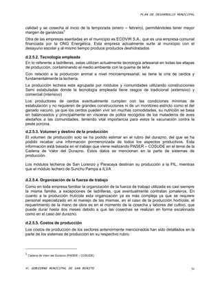 PLAN DE DESARROLLO MUNICIPAL



calidad y se cosecha al inicio de la temporada (enero – febrero), permitiéndoles tener mayor
margen de ganancias3
Otra de las empresas asentadas en el municipio es ECOVIR S.A., que es una empresa comunal
financiada por la ONG Energética. Esta empresa actualmente surte al municipio con el
desayuno escolar y al mismo tiempo produce productos deshidratados.

d.2.5.2. Tecnología empleada
En lo referente a ladrilleras, estas utilizan actualmente tecnología artesanal en todas las etapas
de producción, contaminando el medio ambiente con la quema de leña.
Con relación a la producción animal a nivel microempresarial, se tiene la cría de cerdos y
fundamentalmente la lechería.
La producción lechera esta agrupada por módulos y comunidades utilizando construcciones
Semi estabuladas donde la tecnología empleada tiene rasgos de tradicional (extensivo) y
comercial (intensivo)
Los productores de cerdos eventualmente cumplen con las condiciones mínimas de
estabulación y no requieren de grandes construcciones ni de un monitoreo estricto como el del
ganado vacuno, ya que los cerdos pueden vivir sin muchas comodidades, su nutrición se basa
en balanceados y principalmente en vísceras de pollos recogidos de los mataderos de aves
aledaños a las comunidades, teniendo vital importancia para estos la vacunación contra la
peste porcina.
d.2.5.3. Volumen y destino de la producción
El volumen de producción solo se ha podido estimar en el rubro del durazno, del que se ha
podido recabar una información pormenorizada de todos los aspectos productivos. Esta
información está basada en el trabajo que viene realizando PADER – COSUDE en el tema de la
Cadena de Valor del Durazno. Estos datos se mencionan en la parte de sistemas de
producción.

Los módulos lecheros de San Lorenzo y Paracaya destinan su producción a la PIL, mientras
que el módulo lechero de Sunchu Pampa a ILVA

d.2.5.4. Organización de la fuerza de trabajo
Como en toda empresa familiar la organización de la fuerza de trabajo utilizada es casi siempre
la misma familia, a excepciones de ladrilleras, que eventualmente contratan jornaleros. En
cuanto a la producción frutícola esta organización ya es más compleja ya que se requiere
personal especializado en el manejo de las mismas, en el caso de la producción hortícola, el
requerimiento de la mano de obra es en el momento de la cosecha y labores del cultivo, que
puede durar hasta dos meses debido a que las cosechas se realizan en forma escalonada
como en el caso del durazno.

d.2.5.5. Costos de producción
Los costos de producción de los sectores anteriormente mencionados han sido detallados en la
parte de los sistemas de producción en su respectivo rubro.



3
    Cadena de Valor del Durazno (PADER – COSUDE)



H. GOBIERNO MUNICIPAL DE SAN BENITO                                                             56
 