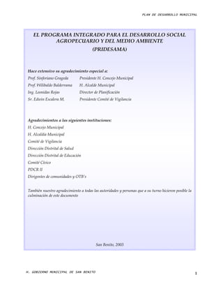 PLAN DE DESARROLLO MUNICIPAL




    EL PROGRAMA INTEGRADO PARA EL DESARROLLO SOCIAL
           AGROPECUARIO Y DEL MEDIO AMBIENTE
                                        (PRIDESAMA)



 Hace extensivo su agradecimiento especial a:
 Prof. Sinforiano Grageda       Presidente H. Concejo Municipal
 Prof. Wilibaldo Balderrama     H. Alcalde Municipal
 Ing. Leonidas Rojas            Director de Planificación
 Sr. Edwin Escalera M.          Presidente Comité de Vigilancia




 Agradecimientos a las siguientes instituciones:
 H. Concejo Municipal
 H. Alcaldía Municipal
 Comité de Vigilancia
 Dirección Distrital de Salud
 Dirección Distrital de Educación
 Comité Cívico
 PDCR II
 Dirigentes de comunidades y OTB’s


 También nuestro agradecimiento a todas las autoridades y personas que a su turno hicieron posible la
 culminación de este documento




                                          San Benito, 2003




H. GOBIERNO MUNICIPAL DE SAN BENITO                                                                     I
 