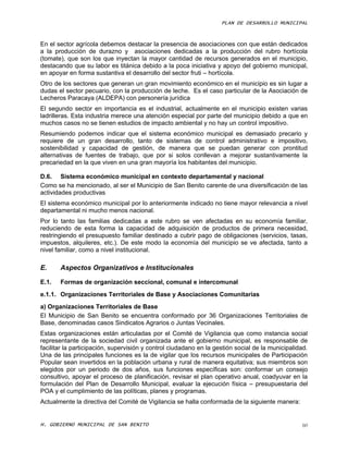 PLAN DE DESARROLLO MUNICIPAL



En el sector agrícola debemos destacar la presencia de asociaciones con que están dedicados
a la producción de durazno y asociaciones dedicadas a la producción del rubro hortícola
(tomate), que son los que inyectan la mayor cantidad de recursos generados en el municipio,
destacando que su labor es titánica debido a la poca iniciativa y apoyo del gobierno municipal,
en apoyar en forma sustantiva el desarrollo del sector fruti – hortícola.
Otro de los sectores que generan un gran movimiento económico en el municipio es sin lugar a
dudas el sector pecuario, con la producción de leche. Es el caso particular de la Asociación de
Lecheros Paracaya (ALDEPA) con personería jurídica
El segundo sector en importancia es el industrial, actualmente en el municipio existen varias
ladrilleras. Esta industria merece una atención especial por parte del municipio debido a que en
muchos casos no se tienen estudios de impacto ambiental y no hay un control impositivo.
Resumiendo podemos indicar que el sistema económico municipal es demasiado precario y
requiere de un gran desarrollo, tanto de sistemas de control administrativo e impositivo,
sostenibilidad y capacidad de gestión, de manera que se puedan generar con prontitud
alternativas de fuentes de trabajo, que por si solos conllevan a mejorar sustantivamente la
precariedad en la que viven en una gran mayoría los habitantes del municipio.

D.6. Sistema económico municipal en contexto departamental y nacional
Como se ha mencionado, al ser el Municipio de San Benito carente de una diversificación de las
actividades productivas
El sistema económico municipal por lo anteriormente indicado no tiene mayor relevancia a nivel
departamental ni mucho menos nacional.
Por lo tanto las familias dedicadas a este rubro se ven afectadas en su economía familiar,
reduciendo de esta forma la capacidad de adquisición de productos de primera necesidad,
restringiendo el presupuesto familiar destinado a cubrir pago de obligaciones (servicios, tasas,
impuestos, alquileres, etc.). De este modo la economía del municipio se ve afectada, tanto a
nivel familiar, como a nivel institucional.

E.     Aspectos Organizativos e Institucionales

E.1.   Formas de organización seccional, comunal e intercomunal
e.1.1. Organizaciones Territoriales de Base y Asociaciones Comunitarias
a) Organizaciones Territoriales de Base
El Municipio de San Benito se encuentra conformado por 36 Organizaciones Territoriales de
Base, denominadas casos Sindicatos Agrarios o Juntas Vecinales.
Estas organizaciones están articuladas por el Comité de Vigilancia que como instancia social
representante de la sociedad civil organizada ante el gobierno municipal, es responsable de
facilitar la participación, supervisión y control ciudadano en la gestión social de la municipalidad.
Una de las principales funciones es la de vigilar que los recursos municipales de Participación
Popular sean invertidos en la población urbana y rural de manera equitativa; sus miembros son
elegidos por un periodo de dos años, sus funciones específicas son: conformar un consejo
consultivo, apoyar el proceso de planificación, revisar el plan operativo anual, coadyuvar en la
formulación del Plan de Desarrollo Municipal, evaluar la ejecución física – presupuestaria del
POA y el cumplimiento de las políticas, planes y programas.
Actualmente la directiva del Comité de Vigilancia se halla conformada de la siguiente manera:


H. GOBIERNO MUNICIPAL DE SAN BENITO                                                               60
 