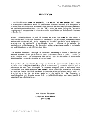 PLAN DE DESARROLLO MUNICIPAL




                                       PRESENTACION




El presente documento PLAN DE DESARROLLO MUNICIPAL DE SAN BENITO 2003 - 2007,
es el reflejo del esfuerzo de todas las instituciones públicas y privadas que trabajan en el
municipio, que coadyuvaron en la elaboración de este plan estratégico en coordinación estrecha
con las diferentes organizaciones como ser: OTB’s, Juntas Vecinales, Subcentral Campesina,
asociaciones de productores y otros, comprometidos con el desarrollo de la Sección Municipal
de San Benito.


Durante Aproximadamente un año de proceso de ajuste del PDM de San Benito, la
participación de los pobladores del municipio liderizado por sus autoridades y representantes de
las diferentes organizaciones, se ha convertido en un habito que forma parte de la cultura
organizacional: fue destacable la participación activa y reflexiva de la sociedad civil
principalmente en la elaboración del diagnostico, visión, proyectos comunales y municipales
que serán ejecutados en los próximos cinco años.


Este presente documento constituye un instrumento metodológico, técnico – normativo que
orientara al gobierno municipal y todas las instituciones asentadas en la jurisdicción municipal
en su trabajo cotidiano, garantizando de esta manera que todos los esfuerzos se canalicen
hacia una visión y objetivo concertado a nivel municipal.


Para concluir esta presentación debo dejar constancia de reconocimiento, al Proyecto de
Inversión Rural Participativa (PDCR II), por el financiamiento y asistencia otorgado para la
elaboración de este plan estratégico; al Programa Integrado para el Desarrollo Social
Agropecuario y del Medio Ambiente (PRIDESAMA), por la orientación técnica que ha brindado
en calidad de Entidad Ejecutora; al Concejo Municipal y Comité de Vigilancia de San Benito, por
el apoyo en el proceso de ajuste, validación y aprobación del PDM; finalmente mi
agradecimiento a todo el equipo técnico de la Honorable Municipalidad que hicieron posible la
presentación de este documento.




                                  Prof. Wilibaldo Balderrama
                                  H. ALCALDE MUNICIPAL DE
                                         SAN BENITO




H. GOBIERNO MUNICIPAL DE SAN BENITO                                                          II
 