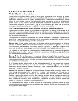 PLAN DE DESARROLLO MUNICIPAL




F. SITUACION SOCIOECONOMICA.
F.1. Estratificación socio económica.
La estratificación socioeconómica tiene su origen en la desigualdad de la tenencia de bienes
tangibles e intangibles sumados a la individualidad de cada persona en su espíritu de lucha,
superación, autorrealización, de valores morales y éticos. La estratificación económica nos da
pautas de cómo esta el nivel de vida, educación, salud, además de conocer si las personas
tienen acceso a los servicios básicos, permitiendo establecer rápidamente, cuan eficaz,
contundente, equitativa es la cobertura de la ayuda municipal en obras de importancia
socioeconómica, desarrollo humano y productivo hacia las comunidades.
f.1.1. Características de cada estrato: ingresos, patrimonio, actividad económica.
La estratificación de las familias en el municipio de San Benito, se realizo sobre la base de la
información proporcionada por los facilitadores de cada comunidad, las boletas de encuestas
familiares, la metodología utilizada fue la técnica de auto-estratificación propuesta en el “Manual
de Planificación Participativa”.
Considerando los ingresos económicos, sus bienes muebles e inmuebles, características
geográficas y agroecológicas de ubicación de las comunidades, accesibilidad caminera, oferta
de servicios (salud y educación) y densidad poblacional.
Estrato Bajo: A este estrato pertenecen las familias pobres caracterizadas por la falta de
recursos económicos, falto de terrenos para el cultivo, con producciones agrícolas y pecuarias
de subsistencia. Generalmente no poseen servicios de salud, ni adecuada infraestructura
caminera, también son faltos de agua para riego teniendo la mayoría cultivos temporales.
Los ingresos en este estrato no logran cubrir sus necesidades básicas, generando problemas
de analfabetismo, de salud y migración al interior y exterior del país. El porcentaje de familias
que pertenecen a este estrato es 29%.
Estrato Medio: Son familias que en general, se dedican a la agricultura, pecuaria, y otras
actividades que les generan ingresos (asalariados, albañiles, chóferes, rescatistas y otros) los
hijos de estos migran al exterior del país, siendo estos los que aportan recursos económicos a
sus familiares en nuestro país.
El 63% de las familias del municipio de San Benito están dentro de este estrato. Los hijos de
estas familias tienen acceso a la educación primaria, secundaria y algunos a los estudios
superiores, también acceden a servicios básicos y salud, poseen fuentes de agua comunales
para riego y consumo humano.
Estrato Alto: Pertenecen a éste las familias pudientes, poseen tierras de buena calidad con
riego (son productores agrícolas y pecuarios a media y alta escala), sus viviendas por lo
general son de ladrillos con vaciados y sus paredes están revocadas, poseen animales
mayores y automóviles; tienen acceso a casi todos los servicios básicos, de salud, educación y
comunicación. Las familias de éste estrato gozan del prestigio y la confianza de la comunidad,
estos pueden ser: políticos, micro empresarios, funcionarios de cargos públicos, gente que
trabaja en instituciones privadas y grandes agricultores.
Las personas de este estrato no están exentas de los procesos migratorios debido al difícil
momento económico coyuntural que nuestro país esta pasando. Dentro este estrato está el 8%
de la población del municipio.




H. GOBIERNO MUNICIPAL DE SAN BENITO                                                              69
 