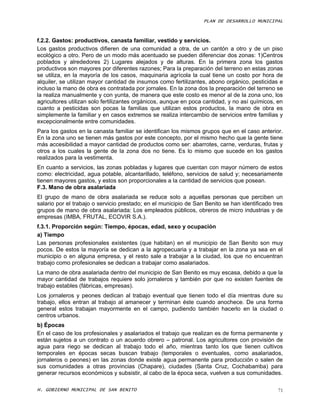 PLAN DE DESARROLLO MUNICIPAL



f.2.2. Gastos: productivos, canasta familiar, vestido y servicios.
Los gastos productivos difieren de una comunidad a otra, de un cantón a otro y de un piso
ecológico a otro. Pero de un modo más acentuado se pueden diferenciar dos zonas: 1)Centros
poblados y alrededores 2) Lugares alejados y de alturas. En la primera zona los gastos
productivos son mayores por diferentes razones; Para la preparación del terreno en estas zonas
se utiliza, en la mayoría de los casos, maquinaria agrícola la cual tiene un costo por hora de
alquiler, se utilizan mayor cantidad de insumos como fertilizantes, abono orgánico, pesticidas e
incluso la mano de obra es contratada por jornales. En la zona dos la preparación del terreno se
la realiza manualmente y con yunta, de manera que este costo es menor al de la zona uno, los
agricultores utilizan solo fertilizantes orgánicos, aunque en poca cantidad, y no así químicos, en
cuanto a pesticidas son pocas la familias que utilizan estos productos, la mano de obra es
simplemente la familiar y en casos extremos se realiza intercambio de servicios entre familias y
excepcionalmente entre comunidades.
Para los gastos en la canasta familiar se identifican los mismos grupos que en el caso anterior.
En la zona uno se tienen más gastos por este concepto, por el mismo hecho que la gente tiene
más accesibilidad a mayor cantidad de productos como ser: abarrotes, carne, verduras, frutas y
otros a los cuales la gente de la zona dos no tiene. Es lo mismo que sucede en los gastos
realizados para la vestimenta.
En cuanto a servicios, las zonas pobladas y lugares que cuentan con mayor número de estos
como: electricidad, agua potable, alcantarillado, teléfono, servicios de salud y; necesariamente
tienen mayores gastos, y estos son proporcionales a la cantidad de servicios que posean.
F.3. Mano de obra asalariada
El grupo de mano de obra asalariada se reduce solo a aquellas personas que perciben un
salario por el trabajo o servicio prestado; en el municipio de San Benito se han identificado tres
grupos de mano de obra asalariada: Los empleados públicos, obreros de micro industrias y de
empresas (IMBA, FRUTAL, ECOVIR S.A.).
f.3.1. Proporción según: Tiempo, épocas, edad, sexo y ocupación
a) Tiempo
Las personas profesionales existentes (que habitan) en el municipio de San Benito son muy
pocos. De estos la mayoría se dedican a la agropecuaria y a trabajar en la zona ya sea en el
municipio o en alguna empresa, y el resto sale a trabajar a la ciudad, los que no encuentran
trabajo como profesionales se dedican a trabajar como asalariados.
La mano de obra asalariada dentro del municipio de San Benito es muy escasa, debido a que la
mayor cantidad de trabajos requiere solo jornaleros y también por que no existen fuentes de
trabajo estables (fábricas, empresas).
Los jornaleros y peones dedican al trabajo eventual que tienen todo el día mientras dure su
trabajo, ellos entran al trabajo al amanecer y terminan éste cuando anochece. De una forma
general estos trabajan mayormente en el campo, pudiendo también hacerlo en la ciudad o
centros urbanos.
b) Épocas
En el caso de los profesionales y asalariados el trabajo que realizan es de forma permanente y
están sujetos a un contrato o un acuerdo obrero – patronal. Los agricultores con provisión de
agua para riego se dedican al trabajo todo el año, mientras tanto los que tienen cultivos
temporales en épocas secas buscan trabajo (temporales o eventuales, como asalariados,
jornaleros o peones) en las zonas donde existe agua permanente para producción o salen de
sus comunidades a otras provincias (Chapare), ciudades (Santa Cruz, Cochabamba) para
generar recursos económicos y subsistir, al cabo de la época seca, vuelven a sus comunidades.

H. GOBIERNO MUNICIPAL DE SAN BENITO                                                             71
 
