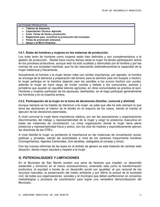 PLAN DE DESARROLLO MUNICIPAL




ACTIVIDAD PRODUCTIVA
   Talleres de Artesanía.
   Capacitación Técnico- Agrícola.
   Crear Ferias de Venta y promoción.
   Reglamento para incentivar la producción del municipio.
   Ferias de promoción artesanal.
   Apoyo a la Micro Empresa.



f.4.1. Roles de hombres y mujeres en los sistemas de producción.
Los roles tanto de hombres como mujeres están bien definidos y son complementarios a la
gestión de producción. Desde hace mucho tiempo atrás la mujer ha tenido participación activa
en los procesos productivos, aunque esto ha sido ocultado y disimulado por el hombre y por las
normas de una sociedad machista, que ha ido reduciendo sistemáticamente la capacidad de la
mujer intelectual y físicamente.
Actualmente el hombre y la mujer tienen roles con similar importancia, por ejemplo: el hombre
se encarga de la labranza y preparación del terreno para la siembra (sea con bueyes o tractor),
la mujer participa en la siembra dejando caer las semillas a los surcos hechos con yuntas,
además la mujer se hace cargo de invitar comida y bebida a los comunarios, peones y
jornaleros que ayudan en aquellas labores agrícolas, en otras comunidades se practica el ayni.
Hombres y mujeres participan de los aporques, deshierbes, en el riego participan generalmente
los hombres y en la cosecha ambos.

f.4.2. Participación de la mujer en la toma de decisiones (familiar, comunal y distrital)
Aunque siempre se ha tratado de disminuir a la mujer, se sabe que ella ha sido siempre la que
toma las decisiones al interior de la familia en la mayoría de los casos, siendo el marido el
ejecutor de las decisiones plasmadas.
A nivel comunal la mujer tiene importancia relativa, por ser las asociaciones u organizaciones
discriminantes del trabajo y representatividad de la mujer y exigir la presencia masculina en
todas las instancias de concertación. La única organización donde la mujer tiene plena
presencia y representatividad física y activa, son los club de madres y esporádicamente ejercen
las directivas de las OTB’s.
A nivel distrital la mujer va perdiendo la importancia en las instancias de concertación social,
públicas y privadas, siendo las autoridades a nivel de los cantones mayormente hombres
(Corregimientos, Agentes Cantonales, Sub alcaldes, delegados al consejo y otros).
Con las nuevas reformas de las leyes en el ámbito de género se esta tratando de cambiar esta
situación, dando mayor equidad y respeto a la mujer.

G. POTENCIALIDADES Y LIMITACIONES
En el Municipio de San Benito existen una serie de factores que impiden un desarrollo
sostenible y armónico en el marco socioeconómico, entendido este como la transformación
productiva, la equidad a través de un desarrollo social con igualdad, el uso racional de los
recursos naturales, la preservación del medio ambiente y por último la actitud de la sociedad
civil, de todas sus organizaciones sociales y el municipio que deben perfeccionar en consenso
metodologías y procesos de coordinación para lograr una verdadera democratización del
Municipio.



H. GOBIERNO MUNICIPAL DE SAN BENITO                                                           73
 