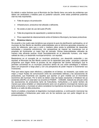 PLAN DE DESARROLLO MUNICIPAL



Es debido a estos factores que el Municipio de San Benito tiene una serie de problemas que
deben ser analizados y tratados para su posterior solución, entre estos problemas podemos
citar los más importantes.

      Falta de apoyo a la producción.

      Infraestructura productiva mal utilizada o deficiente.

      No existe un plan de uso del suelo (PLUS)

      Falta de programas de capacitación y asistencia técnica.

      Poca capacidad de relacionamiento entre el Gobierno Municipal y las bases productivas
G.1.   Dinámica interna
De acuerdo a los cuatro ejes temáticos que propone la guía de planificación participativa, en el
municipio de San Benito se identifico potencialidades que en términos generales presentan un
punto de referencia, para que a corto y mediano plazo exista la posibilidad de desarrollar
actividades y proyectos económicos, con perspectivas de mejorar las inversiones con el
propósito de incrementar un mejor flujo de mercado. Dichas potencialidades utilizadas de
manera más eficiente podrían incidir favorablemente en el desarrollo humano, una mejor
calidad de vida y un desarrollo municipal armónico con equidad.
Basándonos en el concepto de un municipio productivo, con desarrollo sostenible y con
equidad, el Municipio de San Benito cuenta con la capacidad para poder proyectar y ejecutar
programas que hagan frente al proceso de las exigencias del cambio tecnológico que le
permitan convertirse en un municipio productivo dentro de una visión estratégica a mediano
plazo con proyección a largo plazo y con una perspectiva de poder mejorar e incrementar sus
inversiones.
Para que estos logros sean efectivos y palpables en el tiempo, es necesario, que exista una
mejor y mayor fluidez de comunicación entre las autoridades edilicias y las asociaciones de
productores, que finalmente son aquellos que aportan un gran medida con el movimiento
económico del municipio. Por lo tanto se deben crear las bases necesarias o fortalecer las ya
existentes (DILPE); en esta labor se encentra el PADER - COSUDE, tratando de articular entre
las asociaciones de productores tanto de fruticultores, horticultores y el sector lechero de
manera que estos entablen un relacionamiento serio con el gobierno municipal de manera que
tanto productores, y municipio en pleno consideren la importancia de lanzar al municipio de San
Benito a un salto de élite productiva.
Hecho el análisis y levantado el diagnóstico municipal podemos, a continuación mencionar las
potencialidades y limitaciones para cada uno de los sectores que son parte integral de un
proceso productivo.




H. GOBIERNO MUNICIPAL DE SAN BENITO                                                           74
 