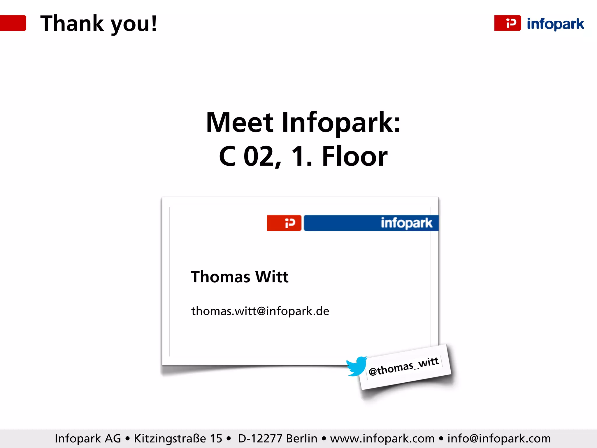 Infopark AG • Kitzingstraße 15 • D-12277 Berlin • www.infopark.com • info@infopark.com
@thomas_witt
thomas.witt@infopark.de
Thomas Witt
Meet Infopark:
C 02, 1. Floor
Thank you!
 