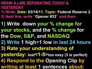 DRAW A LINE SEPARATING TODAY & YESTERDAY 1) Write:   Date:  03/14/11 , Topic:  Federal Reserve 2 2) Next line, write “ Opener #33 ” and then:  1)  Write  down  your % change for your stocks,  and the  % change  for the  Dow, S&P,  and  NASDAQ 2) Write  1 high + 1   low   in last 24 hours 3) Rate your understanding of yesterday:  lost < 1-5 > too easy (3 is perfect) 4) Respond to the  Opening Clip  by writing at least   1 sentences  about : Your opinions/thoughts  OR/AND Questions sparked by the clip   OR/AND Summary of the clip  OR/AND Announcements: None 