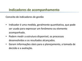 Conceito de indicadores de gestão
• Indicador é uma medida, geralmente quantitativa, que pode
ser usada para expressar um fenômeno ou elemento
acompanhado.
• Podem medir a estrutura disponível, os processos
desenvolvidos e os resultados alcançados.
• Geram informações úteis para o planejamento, a tomada de
decisão e a avaliação.
Indicadores de acompanhamento
 