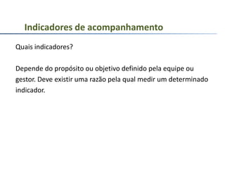 Quais indicadores?
Depende do propósito ou objetivo definido pela equipe ou
gestor. Deve existir uma razão pela qual medir um determinado
indicador.
Indicadores de acompanhamento
 