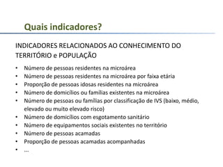 INDICADORES RELACIONADOS AO CONHECIMENTO DO
TERRITÓRIO e POPULAÇÃO
• Número de pessoas residentes na microárea
• Número de pessoas residentes na microárea por faixa etária
• Proporção de pessoas idosas residentes na microárea
• Número de domicílios ou famílias existentes na microárea
• Número de pessoas ou famílias por classificação de IVS (baixo, médio,
elevado ou muito elevado risco)
• Número de domicílios com esgotamento sanitário
• Número de equipamentos sociais existentes no território
• Número de pessoas acamadas
• Proporção de pessoas acamadas acompanhadas
• ...
Quais indicadores?
 