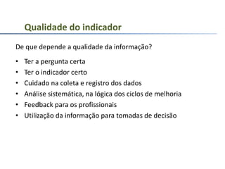 De que depende a qualidade da informação?
• Ter a pergunta certa
• Ter o indicador certo
• Cuidado na coleta e registro dos dados
• Análise sistemática, na lógica dos ciclos de melhoria
• Feedback para os profissionais
• Utilização da informação para tomadas de decisão
Qualidade do indicador
 