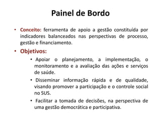 Painel de Bordo
• Conceito: ferramenta de apoio a gestão constituída por
indicadores balanceados nas perspectivas de processo,
gestão e financiamento.
• Objetivos:
• Apoiar o planejamento, a implementação, o
monitoramento e a avaliação das ações e serviços
de saúde.
• Disseminar informação rápida e de qualidade,
visando promover a participação e o controle social
no SUS.
• Facilitar a tomada de decisões, na perspectiva de
uma gestão democrática e participativa.
 
