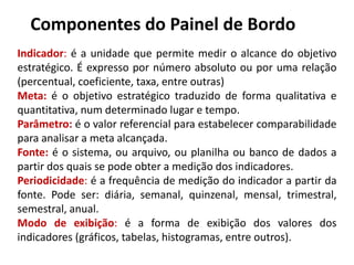 Componentes do Painel de Bordo
Indicador: é a unidade que permite medir o alcance do objetivo
estratégico. É expresso por número absoluto ou por uma relação
(percentual, coeficiente, taxa, entre outras)
Meta: é o objetivo estratégico traduzido de forma qualitativa e
quantitativa, num determinado lugar e tempo.
Parâmetro: é o valor referencial para estabelecer comparabilidade
para analisar a meta alcançada.
Fonte: é o sistema, ou arquivo, ou planilha ou banco de dados a
partir dos quais se pode obter a medição dos indicadores.
Periodicidade: é a frequência de medição do indicador a partir da
fonte. Pode ser: diária, semanal, quinzenal, mensal, trimestral,
semestral, anual.
Modo de exibição: é a forma de exibição dos valores dos
indicadores (gráficos, tabelas, histogramas, entre outros).
 