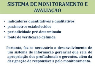 • indicadores quantitativos e qualitativos
• parâmetros estabelecidos
• periodicidade pré-determinada
• fonte de verificação definida
Portanto, faz-se necessário o desenvolvimento de
um sistema de informação gerencial que seja de
apropriação dos profissionais e gerentes, além da
designação de responsáveis pelo monitoramento.
SISTEMA DE MONITORAMENTO E
AVALIAÇÃO
 
